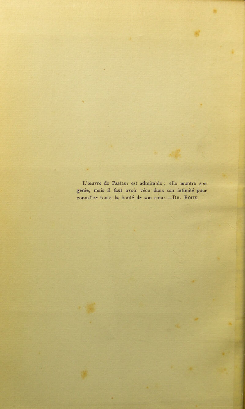 L'oeuvre de Pasteur est admirable ; elle montre son g^nie, mais il faut avoir vecu dans son intimit6 pour connaitre toute la bontc de son cceur.—Dr. Roux.