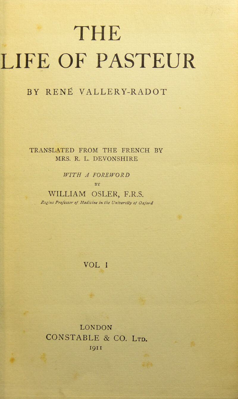 THE LIFE OF PASTEUR BY RENE VALLERY-RADOT TRANSLATED FROM THE FRENCH BY MRS. R. L. DEVONSHIRE WITH A FOREWORD BY WILLIAM OSLER, F.R.S. He^ius Professor of Medicine in the University of Oxford VOL 1 LONDON CONSTABLE & CO. Ltd. 1911