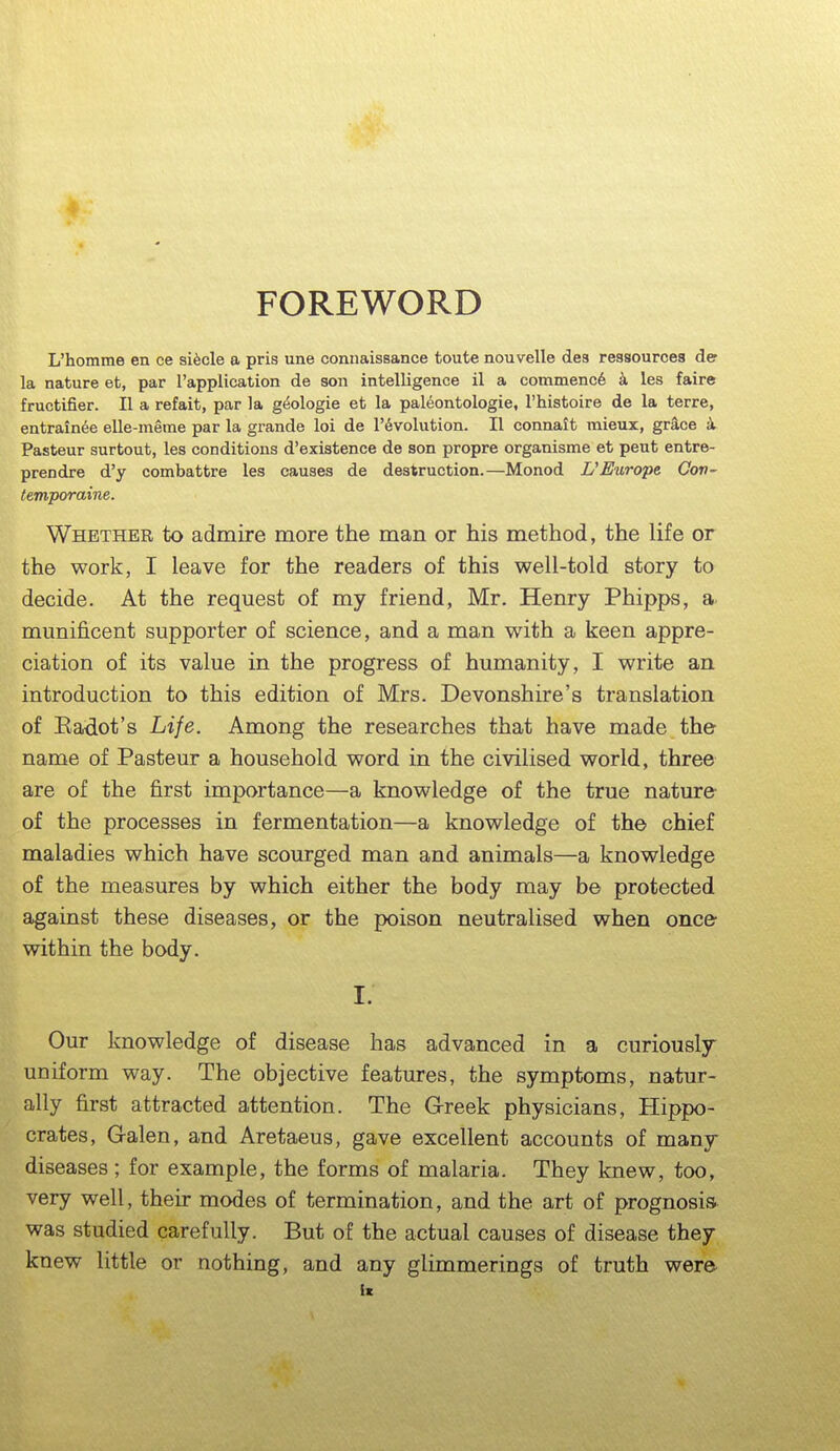 FOREWORD L'homme en ce si^cle a pris une connaissance toute nouvelle dea ressources der la nature et, par I'application de son intelligence il a commence k les faire fructifier. II a refait, par la gt^ologie et la paleontologie, I'histoire de la terre, entrain^e elle-meme par la grande loi de r6volution. II connait mieux, grace k Pasteur surtout, les conditions d'existence de son propre organisme et pent entre- prendre d'y combattre les causes de destruction.—Monod Europe Con- temporaine. Whether to admire more the man or his method, the life or the work, I leave for the readers of this well-told story to decide. At the request of my friend, Mr. Henry Phipps, a munificent supporter of science, and a man with a keen appre- ciation of its value in the progress of humanity, I write an introduction to this edition of Mrs. Devonshire's translation of Kadot's Life. Among the researches that have made the name of Pasteur a household word in the civilised world, three are of the first importance—a knowledge of the true nature- of the processes in fermentation—a knowledge of the chief maladies which have scourged man and animals—a knowledge of the measures by which either the body may be protected against these diseases, or the poison neutralised when once within the body. I. Our knowledge of disease has advanced in a curiously uniform way. The objective features, the symptoms, natur- ally first attracted attention. The G-reek physicians, Hippo- crates, Galen, and Aretaeus, gave excellent accounts of many diseases; for example, the forms of malaria. They knew, too, very well, their modes of termination, and the art of prognosis was studied carefully. But of the actual causes of disease they knew little or nothing, and any glimmerings of truth were