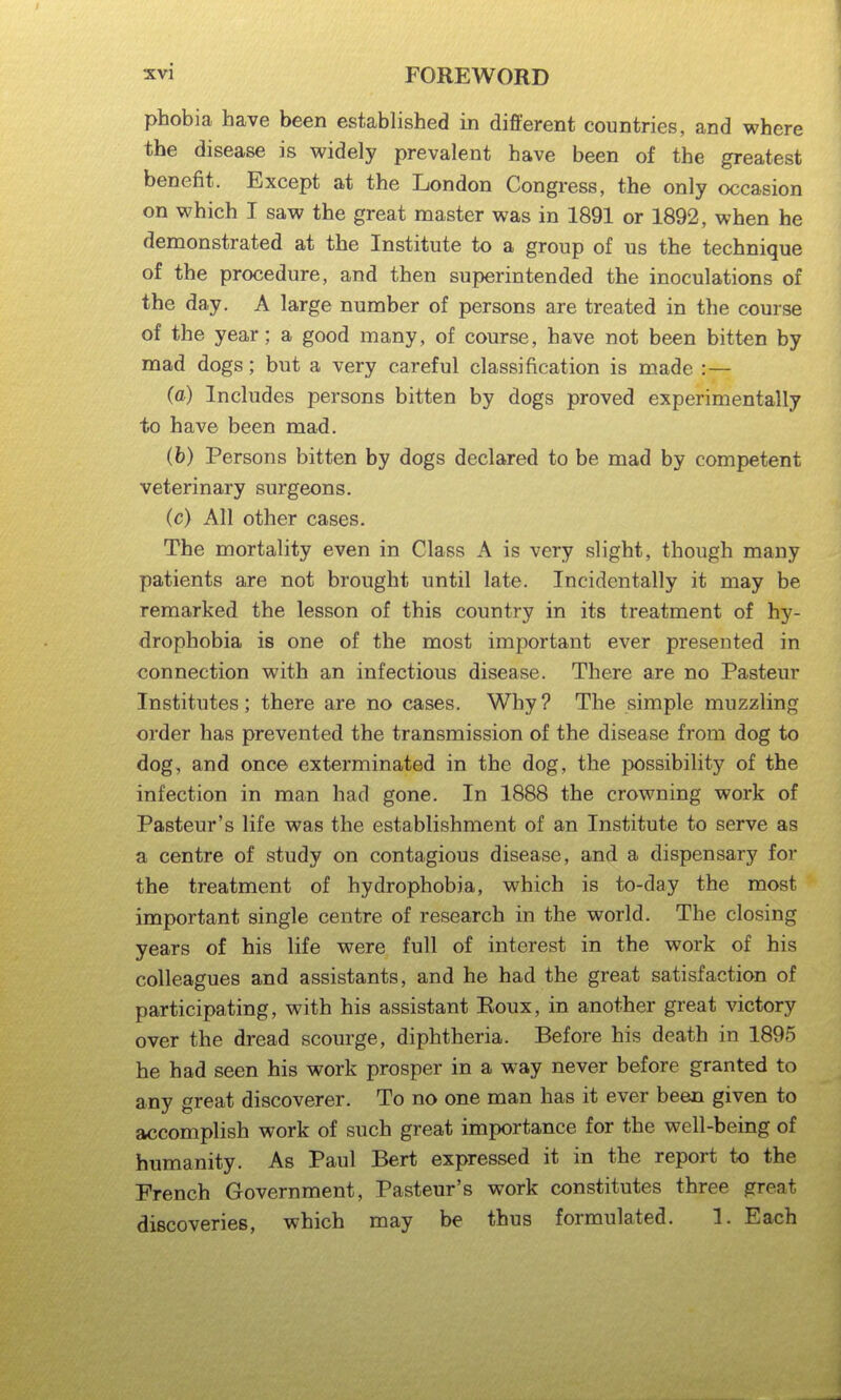 phobia have been established in different countries, and where the disease is widely prevalent have been of the greatest benefit. Except at the London Congress, the only occasion on which T saw the great master was in 1891 or 1892, when he demonstrated at the Institute to a group of us the technique of the procedure, and then superintended the inoculations of the day. A large number of persons are treated in the course of the year; a good many, of course, have not been bitten by mad dogs; but a very careful classification is made :— (a) Includes persons bitten by dogs proved experimentally to have been mad. (h) Persons bitten by dogs declared to be mad by competent veterinary surgeons. (c) All other cases. The mortality even in Class A is very slight, though many patients are not brought until late. Incidentally it may be remarked the lesson of this country in its treatment of hy- drophobia is one of the most important ever presented in connection with an infectious disease. There are no Pasteur Institutes; there are no cases. Why? The simple muzzling order has prevented the transmission of the disease from dog to dog, and once exterminated in the dog, the possibility of the infection in man had gone. In 1888 the crowning work of Pasteur's life was the establishment of an Institute to serve as a centre of study on contagious disease, and a dispensary for the treatment of hydrophobia, which is to-day the most important single centre of research in the world. The closing years of his life were full of interest in the work of his colleagues and assistants, and he had the great satisfaction of participating, with his assistant Eoux, in another great victory over the dread scourge, diphtheria. Before his death in 1895 he had seen his work prosper in a way never before granted to any great discoverer. To no one man has it ever been given to accomplish work of such great importance for the well-being of humanity. As Paul Bert expressed it in the report to the French Government, Pasteur's work constitutes three great discoveries, which may be thus formulated. 1. Each