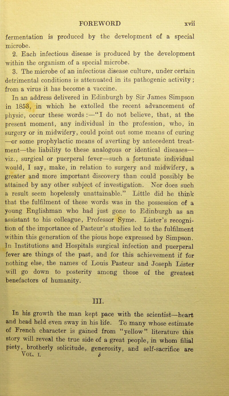 fermentation is produced by the development of a special microbe. 2. Bach infectious disease is produced by the development within the organism of a special microbe. 3. The microbe of an infectious disease culture, under certain detrimental conditions is attenuated in its pathogenic activity; from a virus it has become a vaccine. In an address delivered in Edinburgh by Sir James Simpson in 1853, in which he extolled the recent advancement of physic, occur these words :—I do not believe, that, at the present moment, any individual in the profession, who, in surgery or in midwifery, could point out some means of curing —or some prophylactic means of averting by antecedent treat- ment—the liability to these analogous or identical diseases— viz., surgical or puerperal fever—such a fortunate individual would, I say, make, in relation to surgery and midwifery, a greater and more important discovery than could possibly be attained by any other subject of investigation. Nor does such a result seem hopelessly unattainable. Little did he think that the fulfilment of these words was in the possession of a young Englishman who had just gone to Edinburgh as an assistant to his colleague. Professor Syme. Lister's recogni- tion of the importance of Pasteur's studies led to the fulfilment within this generation of the pious hope expressed by Simpson. In Institutions and Hospitals surgical infection and puerperal fever are things of the past, and for this achievement if for nothing else, the names of Louis Pasteur and Joseph Lister will go down to posterity among those of the greatest benefactors of humanity. III. In his growth the man kept pace with the scientist—heart and head held even sway in his life. To many whose estimate of French character is gained from yellow literature this story will reveal the true side of a great people, in whom filial piety, brotherly solicitude, generosity, and self-sacrifice are Vol. I. b