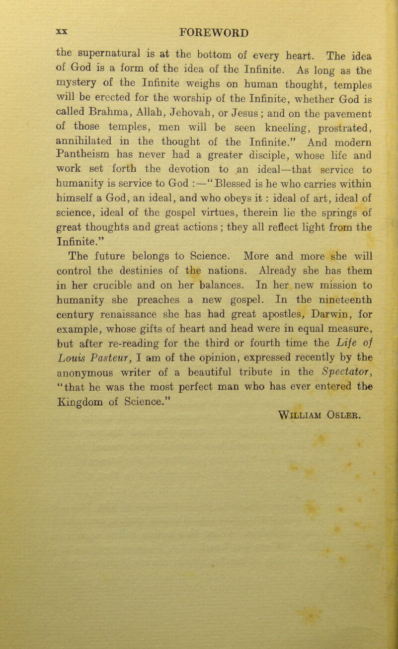 the supernatural is at the bottom of every heart. The idea of God is a form of the idea of the Infinite. As long as the mystery of the Infinite weighs on human thought, temples will be erected for the worship of the Infinite, whether God is called Brahma, Allah, Jehovah, or Jesus; and on the pavement of those temples, men will be seen kneeling, prostrated, annihilated in the thought of the Infinite. And modern Pantheism has never had a greater disciple, whose life and work set forth the devotion to an ideal—that service to humanity is service to God :—Blessed is he who carries within himself a God, an ideal, and who obeys it : ideal of art, ideal of science, ideal of the gospel virtues, therein lie the springs of great thoughts and great actions; they all reflect light from the Infinite. The future belongs to Science. More and more she will control the destinies of the nations. Already she has them in her crucible and on her balances. In her new mission to humanity she preaches a new gospel. In the nineteenth century renaissance she has had great apostles, Darwin, for example, whose gifts of heart and head were in equal measure, but after re-reading for the third or fourth time the Life of Louis Pasteur, I am of the opinion, expressed recently by the anonymous writer of a beautiful tribute in the Spectator, that he was the most perfect man who has ever entered the Kingdom of Science. William Osler.