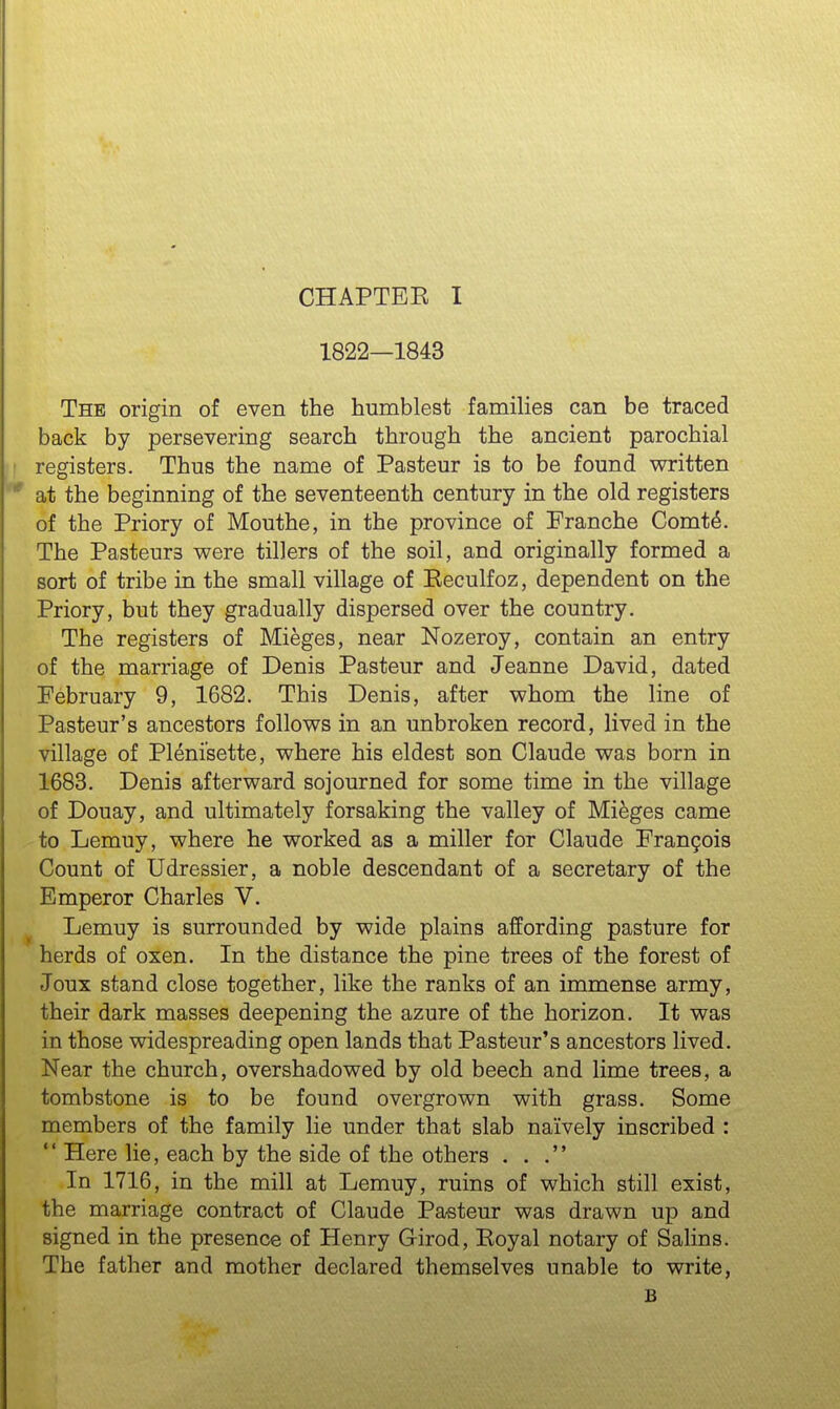 1822—1843 The origin of even the humblest families can be traced back by persevering search through the ancient parochial registers. Thus the name of Pasteur is to be found vs^ritten at the beginning of the seventeenth century in the old registers of the Priory of Mouthe, in the province of Franche Comt^. The Pasteurs v^ere tillers of the soil, and originally formed a sort of tribe in the small village of Eeculfoz, dependent on the Priory, but they gradually dispersed over the country. The registers of Mieges, near Nozeroy, contain an entry of the marriage of Denis Pasteur and Jeanne David, dated February 9, 1682. This Denis, after whom the line of Pasteur's ancestors follows in an unbroken record, lived in the village of Pl^nisette, where his eldest son Claude was born in 1683. Denis afterward sojourned for some time in the village of Douay, and ultimately forsaking the valley of Mieges came to Lemuy, where he worked as a miller for Claude Frangois Count of Udressier, a noble descendant of a secretary of the Emperor Charles V. ^ Lemuy is surrounded by wide plains affording pasture for herds of oxen. In the distance the pine trees of the forest of Joux stand close together, like the ranks of an immense army, their dark masses deepening the azure of the horizon. It was in those widespreading open lands that Pasteur's ancestors lived. Near the church, overshadowed by old beech and lime trees, a tombstone is to be found overgrown with grass. Some members of the family lie under that slab naively inscribed :  Here lie, each by the side of the others ... In 1716, in the mill at Lemuy, ruins of which still exist, the marriage contract of Claude Pasteur was drawn up and signed in the presence of Henry Girod, Royal notary of Salins. The father and mother declared themselves unable to write, B