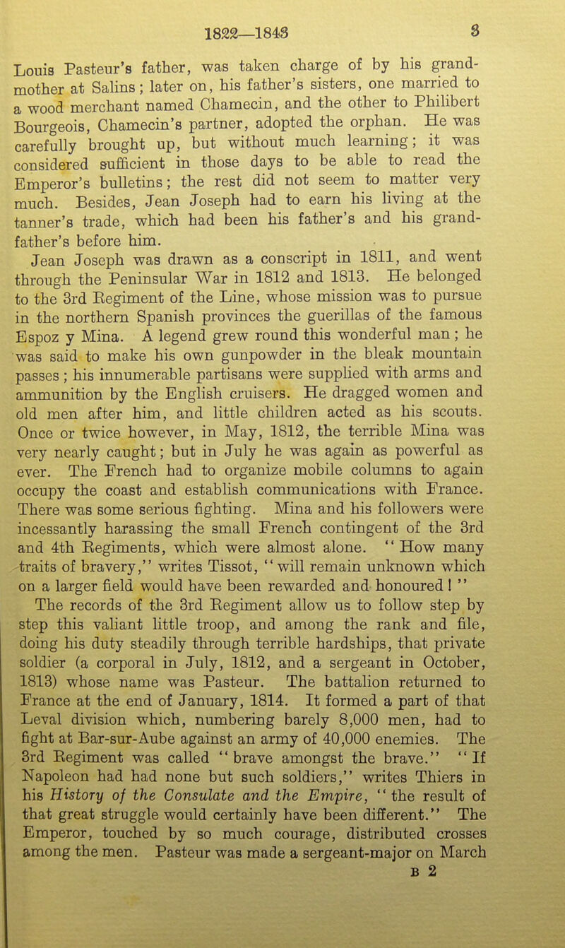 1822—1843 8 Louis Pasteur's father, was taken charge of by his grand- mother at Salins; later on, his father's sisters, one married to a wood merchant named Chamecin, and the other to Phihbert Bourgeois, Chamecin's partner, adopted the orphan. He was carefully brought up, but without much learning; it was considered sufficient in those days to be able to read the Emperor's bulletins; the rest did not seem to matter very much. Besides, Jean Joseph had to earn his living at the tanner's trade, which had been his father's and his grand- father's before him. Jean Joseph was drawn as a conscript in 1811, and went through the Peninsular War in 1812 and 1813. He belonged to the 3rd Eegiment of the Line, whose mission was to pursue in the northern Spanish provinces the guerillas of the famous Espoz y Mina. A legend grew round this wonderful man ; he was said to make his own gunpowder in the bleak mountain passes; his innumerable partisans were supplied with arms and ammunition by the EngHsh cruisers. He dragged women and old men after him, and little children acted as his scouts. Once or twice however, in May, 1812, the terrible Mina was very nearly caught; but in July he was again as powerful as ever. The French had to organize mobile columns to again occupy the coast and establish communications with France. There was some serious fighting. Mina and his followers were incessantly harassing the small French contingent of the 3rd and 4th Eegiments, which were almost alone.  How many 'traits of bravery, writes Tissot, will remain unknown which on a larger field would have been rewarded and honoured 1 '' The records of the 3rd Eegiment allow us to follow step by step this valiant little troop, and among the rank and file, doing his duty steadily through terrible hardships, that private soldier (a corporal in July, 1812, and a sergeant in October, 1813) whose name was Pasteur. The battalion returned to France at the end of January, 1814. It formed a part of that Leval division which, numbering barely 8,000 men, had to fight at Bar-sur-Aube against an army of 40,000 enemies. The 3rd Eegiment was called  brave amongst the brave.  If Napoleon had had none but such soldiers, writes Thiers in his History of the Consulate and the Empire, the result of that great struggle would certainly have been different. The Emperor, touched by so much courage, distributed crosses among the men. Pasteur was made a sergeant-major on March B 2