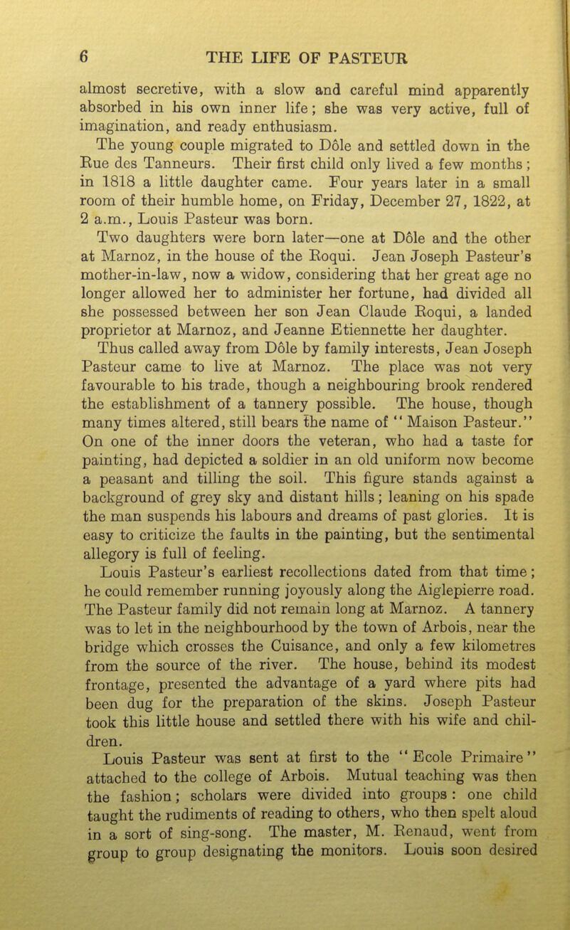 almost secretive, with a slow and careful mind apparently absorbed in his own inner life; she was very active, full of imagination, and ready enthusiasm. The young couple migrated to Dole and settled down in the Kue des Tanneurs. Their first child only lived a few months; in 1.818 a little daughter came. Four years later in a small room of their humble home, on Friday, December 27, 1822, at 2 a.m., Louis Pasteur was born. Two daughters were born later—one at Dole and the other at Marnoz, in the house of the Eoqui. Jean Joseph Pasteur's mother-in-law, now a widow, considering that her great age no longer allowed her to administer her fortune, had divided all she possessed between her son Jean Claude Eoqui, a landed proprietor at Marnoz, and Jeanne Etiennette her daughter. Thus called away from Dole by family interests, Jean Joseph Pasteur came to live at Marnoz. The place was not very favourable to his trade, though a neighbouring brook rendered the establishment of a tannery possible. The house, though many times altered, still bears the name of  Maison Pasteur. On one of the inner doors the veteran, who had a taste for painting, had depicted a soldier in an old uniform now become a peasant and tilling the soil. This figure stands against a background of grey sky and distant hills; leaning on his spade the man suspends his labours and dreams of past glories. It is easy to criticize the faults in the painting, but the sentimental allegory is full of feeling. Louis Pasteur's earliest recollections dated from that time; he could remember running joyously along the Aiglepierre road. The Pasteur family did not remain long at Marnoz. A tannery was to let in the neighbourhood by the town of Arbois, near the bridge which crosses the Cuisance, and only a few kilometres from the source of the river. The house, behind its modest frontage, presented the advantage of a yard where pits had been dug for the preparation of the skins. Joseph Pasteur took this little house and settled there with his wife and chil- dren. Louis Pasteur was sent at first to the  Ecole Primaire  attached to the college of Arbois. Mutual teaching was then the fashion; scholars were divided into groups : one child taught the rudiments of reading to others, who then spelt aloud in a sort of sing-song. The master, M. Eenaud, went from group to group designating the monitors. Louis soon desired