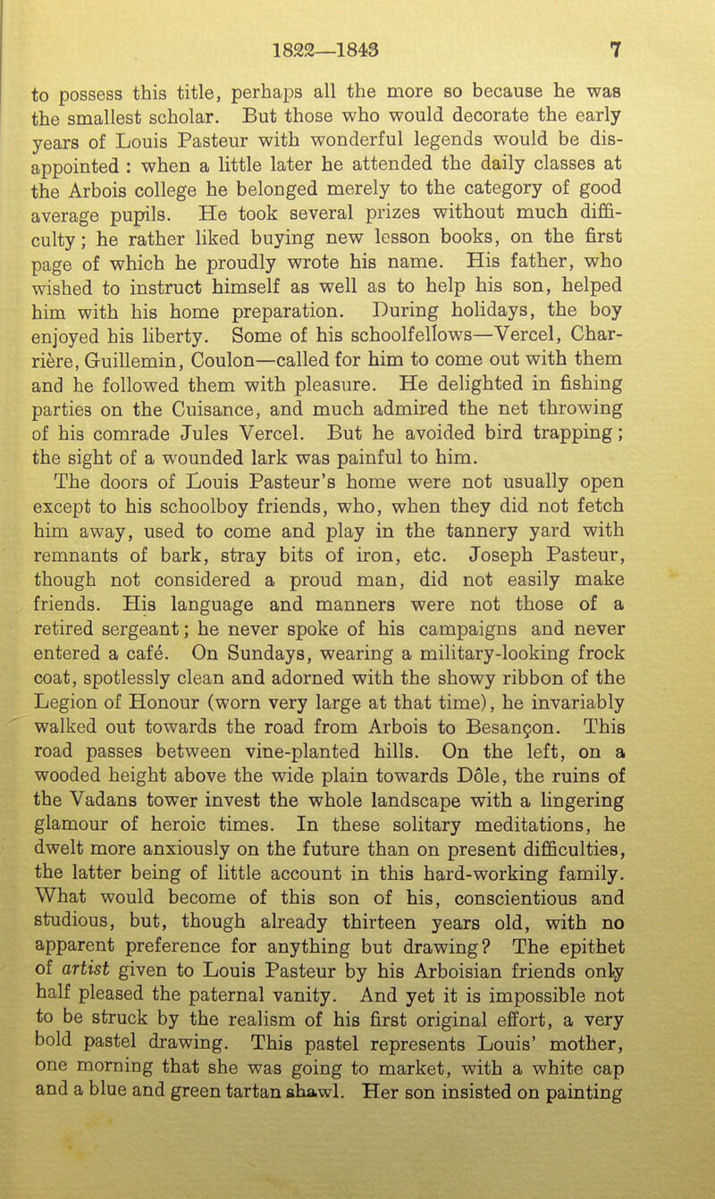 to possess this title, perhaps all the more bo because he was the smallest scholar. But those who would decorate the early years of Louis Pasteur with wonderful legends would be dis- appointed : when a little later he attended the daily classes at the Arbois college he belonged merely to the category of good average pupils. He took several prizes without much diffi- culty; he rather liked buying new lesson books, on the first page of which he proudly wrote his name. His father, who wished to instruct himself as well as to help his son, helped him with his home preparation. During holidays, the boy enjoyed his liberty. Some of his schoolfellows—Vercel, Char- riere, Guillemin, Coulon—called for him to come out with them and he followed them with pleasure. He delighted in fishing parties on the Cuisance, and much admired the net throwing of his comrade Jules Vercel. But he avoided bird trapping; the sight of a wounded lark was painful to him. The doors of Louis Pasteur's home were not usually open except to his schoolboy friends, who, when they did not fetch him away, used to come and play in the tannery yard with remnants of bark, stray bits of iron, etc. Joseph Pasteur, though not considered a proud man, did not easily make friends. Plis language and manners were not those of a retired sergeant; he never spoke of his campaigns and never entered a cafe. On Sundays, wearing a military-looking frock coat, spotlessly clean and adorned with the showy ribbon of the Legion of Honour (worn very large at that time), he invariably walked out towards the road from Arbois to Besan^on. This road passes between vine-planted hills. On the left, on a wooded height above the wide plain towards Dole, the ruins of the Vadans tower invest the whole landscape with a lingering glamour of heroic times. In these solitary meditations, he dwelt more anxiously on the future than on present difficulties, the latter being of little account in this hard-working family. What would become of this son of his, conscientious and studious, but, though already thirteen years old, with no apparent preference for anything but drawing? The epithet of artist given to Louis Pasteur by his Arboisian friends only half pleased the paternal vanity. And yet it is impossible not to be struck by the realism of his first original effort, a very bold pastel drawing. This pastel represents Louis' mother, one morning that she was going to market, with a white cap and a blue and green tartan shawl. Her son insisted on painting