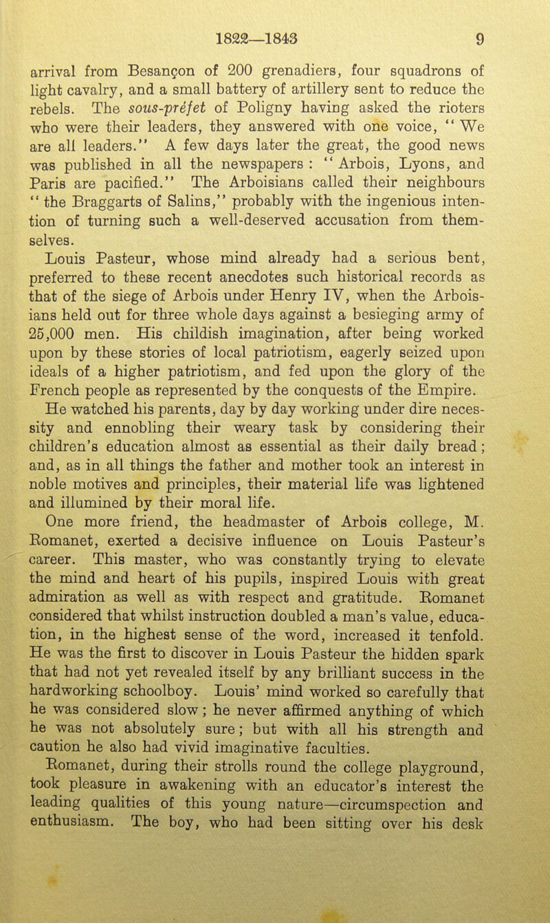 arrival from Besangon of 200 grenadiers, four squadrons of light cavalry, and a small battery of artillery sent to reduce the rebels. The sous-prefet of Poligny having asked the rioters who were their leaders, they answered with one voice,  We are all leaders. A few days later the great, the good news was published in all the newspapers:  Arbois, Lyons, and Paris are pacified. The Arboisians called their neighbours  the Braggarts of Salins, probably with the ingenious inten- tion of turning such a well-deserved accusation from them- selves. Louis Pasteur, whose mind already had a serious bent, preferred to these recent anecdotes such historical records as that of the siege of Arbois under Henry IV, when the Arbois- ians held out for three whole days against a besieging army of 25,000 men. His childish imagination, after being worked upon by these stories of local patriotism, eagerly seized upon ideals of a higher patriotism, and fed upon the glory of the French people as represented by the conquests of the Empire. He watched his parents, day by day working under dire neces- sity and ennobling their weary task by considering their children's education almost as essential as their daily bread; and, as in all things the father and mother took an interest in noble motives and principles, their material life was lightened and illumined by their moral life. One more friend, the headmaster of Arbois college, M. Eomanet, exerted a decisive influence on Louis Pasteur's career. This master, who was constantly trying to elevate the mind and heart of his pupils, inspired Louis with great admiration as well as with respect and gratitude. Eomanet considered that whilst instruction doubled a man's value, educa- tion, in the highest sense of the word, increased it tenfold. He was the first to discover in Louis Pasteur the hidden spark that had not yet revealed itself by any brilliant success in the hardworking schoolboy. Louis' mind worked so carefully that he was considered slow; he never afi&rmed anything of which he was not absolutely sure; but with all his strength and caution he also had vivid imaginative faculties. Eomanet, during their strolls round the college playground, took pleasure in awakening with an educator's interest the leading qualities of this young nature—circumspection and enthusiasm. The boy, who had been sitting over his desk