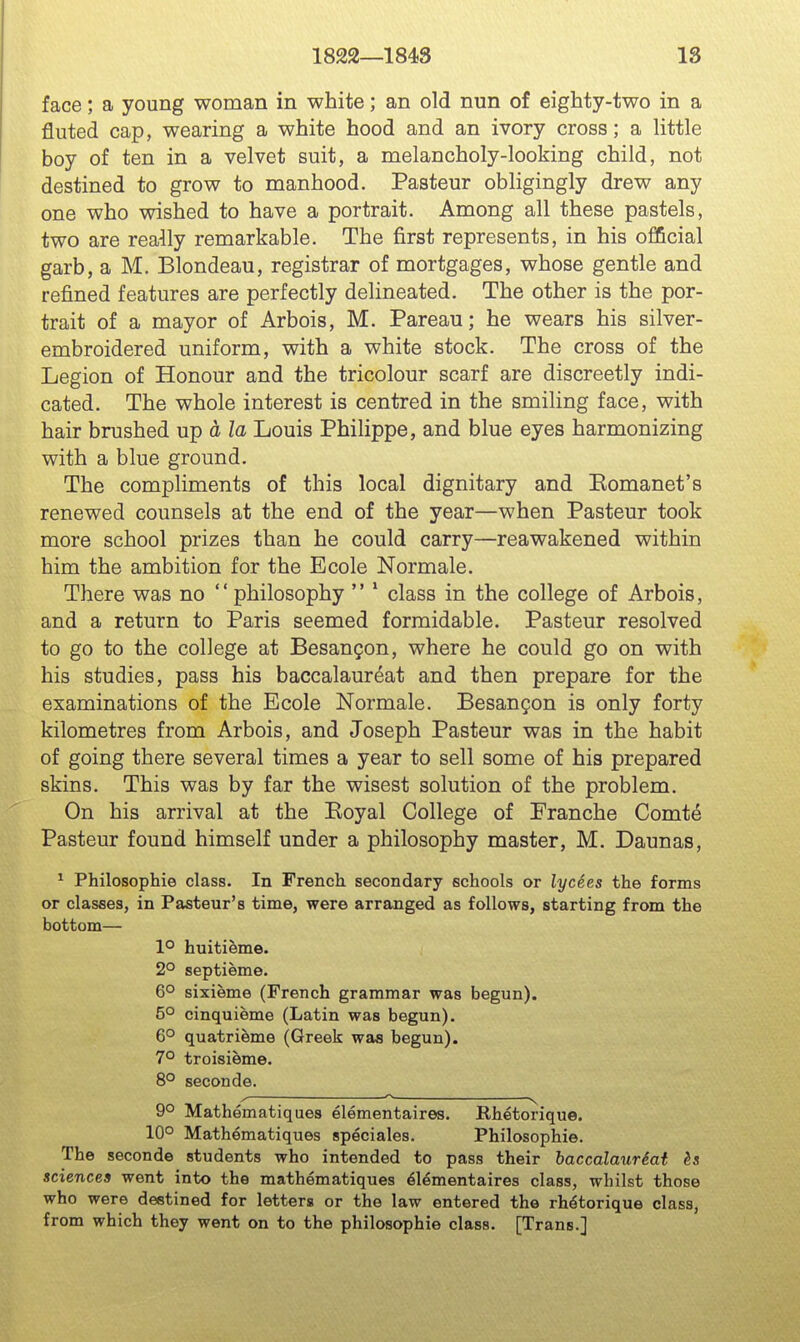 face; a young woman in white; an old nun of eighty-two in a fluted cap, wearing a white hood and an ivory cross; a little boy of ten in a velvet suit, a melancholy-looking child, not destined to grow to manhood. Pasteur obligingly drew any one who wished to have a portrait. Among all these pastels, two are really remarkable. The first represents, in his official garb, a M. Blondeau, registrar of mortgages, whose gentle and refined features are perfectly delineated. The other is the por- trait of a mayor of Arbois, M. Pareau; he wears his silver- embroidered uniform, with a white stock. The cross of the Legion of Honour and the tricolour scarf are discreetly indi- cated. The whole interest is centred in the smiling face, with hair brushed up a la Louis Philippe, and blue eyes harmonizing with a blue ground. The compliments of this local dignitary and Eomanet's renewed counsels at the end of the year—when Pasteur took more school prizes than he could carry—reawakened within him the ambition for the Ecole Normale, There was no  philosophy  * class in the college of Arbois, and a return to Paris seemed formidable. Pasteur resolved to go to the college at BesanQon, where he could go on with his studies, pass his baccalaureat and then prepare for the examinations of the Ecole Normale. Besangon is only forty kilometres from Arbois, and Joseph Pasteur was in the habit of going there several times a year to sell some of his prepared skins. This was by far the wisest solution of the problem. On his arrival at the Eoyal College of Eranche Comt6 Pasteur found himself under a philosophy master, M. Daunas, ^ Philosophie class. In French secondary schools or lycees the forms or clasees, in Pasteur's time, were arranged as follows, starting from the bottom— 1° huitieme. 2° septieme. 6° sixieme (French grammar was begun). 5° cinquieme (Latin was begun). 6° quatrieme (Greek was begun). 7° troisieme. 8° seconde. ^ ^ y 9° Mathematiques elementaires. Rhetorique. 10° Mathematiques speciales. Philosophie. The seconde students who intended to pass their bacccdcLiiTScit sciences went into the mathematiques Elementaires class, whilst those who were destined for letters or the law entered the rhetorique class, from which they went on to the philosophie class. [Trans.]