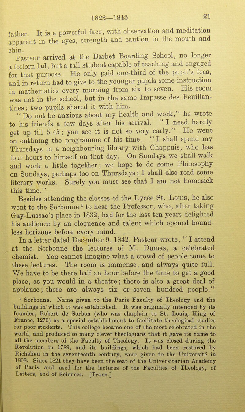 1822—1843 father. It is a powerful face, with observation and meditation apparent in the eyes, strength and caution in the mouth and chin. ^. „ , , , Pasteur arrived at the Barbet Boardmg School, no longer a forlorn lad, but a tall student capable of teaching and engaged for that purpose. He only paid one-third of the pupil's fees, and in return had to give to the younger pupils some instruction in mathematics every morning from six to seven. His room was not in the school, but in the same Impasse des Feuillan- tines; two pupils shared it with him.  Do not be anxious about my health and work, he wrote to his friends a few days after his arrival. I need hardly get up till 6.45 ; you see it is not so very early. He went on outlining the programme of his time.  I shall spend my Thursdays in a neighbouring library with Chappuis, who has four hours to himself on that day. On Sundays we shall walk and work a little together; we hope to do some Philosophy on Sundays, perhaps too on Thursdays; I shall also read some literary works. Surely you must see that I am not homesick this time. Besides attending the classes of the Lycee St. Louis, he also went to the Sorbonne ^ to hear the Professor, who, after taking Gay-Lussac's place in 1832, had for the last ten years delighted his audience by an eloquence and talent which opened bound- less horizons before every mind. In a letter dated December 9,1842, Pasteur wrote,  I attend at the Sorbonne the lectures of M. Dumas, a celebrated chemist. You cannot imagine what a crowd of people come to these lectures. The room is immense, and always quite full. We have to be there half an hour before the time to get a good place, as you would in a theatre; there is also a great deal of applause; there are always six or seven hundred people. ^ Sorbonne. Name given to the Paris Faculty of Theology and the buildings in which it was established. It was originally intended by its founder, Robert de Sorbon (who was chaplain to St. Louis, King of France, 1270) as a special establishment to facilitate theological studies for poor students. This college became one of the most celebrated in the world, and produced so many clever theologians that it gave its name to all the members of the Faculty of Theology. It was closed during the Revolution in 1789, and its buildings, which had been restored by Richelieu in the seventeenth century, were given to the Universite in 1808. Since 1821 they have been the seat of the Universitarian Academy of Paris; and used for the lectures of the Faculties of Theology, of Letters, and of Sciences. [Trans.]