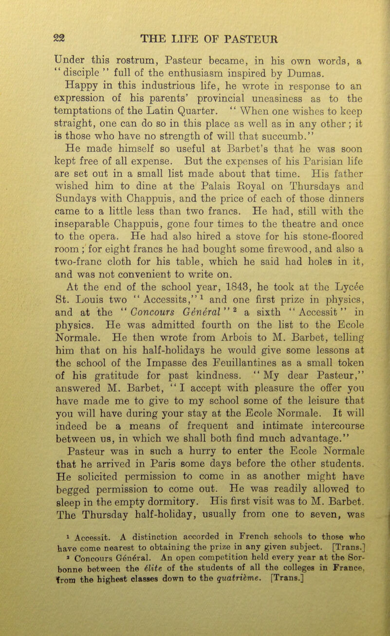 Under this rostrum, Pasteur became, in his own words, a disciple  full of the enthusiasm inspired by Dumas. Happy in this industrious life, he wrote in response to an expression of his parents' provincial uneasiness as to the temptations of the Latin Quarter.  When one wishes to keep straight, one can do so in this place as well as in any other; it is those who have no strength of will that succumb. He made himself so useful at Barbet's that he was soon kept free of all expense. But the expenses of his Parisian life are set out in a small list made about that time. His father wished him to dine at the Palais Koyal on Thursdays and Sundays with Chappuis, and the price of each of those dinners came to a little less than two francs. He had, still with the inseparable Chappuis, gone four times to the theatre and once to the opera. He had also hired a stove for his stone-floored room; for eight francs he had bought some firewood, and also a two-franc cloth for his table, which he said had holes in it, and was not convenient to write on. At the end of the school year, 1843, he took at the Lyc^e St. Louis two  Accessits, ^ and one first prize in physics, and at the  Concours General^ a sixth  Accessit in physics. He was admitted fourth on the list to the Ecole Normale. He then wrote from Arbois to M, Barbet, telling him that on his half-holidays he would give some lessons at the school of the Impasse des Feuillantines as a small token of his gratitude for past kindness.  My dear Pasteur, answered M. Barbet, I accept with pleasure the offer you have made me to give to my school some of the leisure that you will have during your stay at the Ecole Normale. It will indeed be a means of frequent and intimate intercourse between us, in which we shall both find much advantage. Pasteur was in such a hurry to enter the Ecole Normale that he arrived in Paris some days before the other students. He solicited permission to come in as another might have begged permission to come out. He was readily allowed to sleep in the empty dormitory. His first visit was to M. Barbet. The Thursday half-holiday, usually from one to seven, was ^ Accessit. A distinction accorded in French schools to those who have come nearest to obtaining the prize in any given subject. [Trans.] ' Concours General. An open competition held every year at the Sor- bonne between the 6lite of the students of all the colleges in France, from the highest classes down to the quatribme. [Trans.]