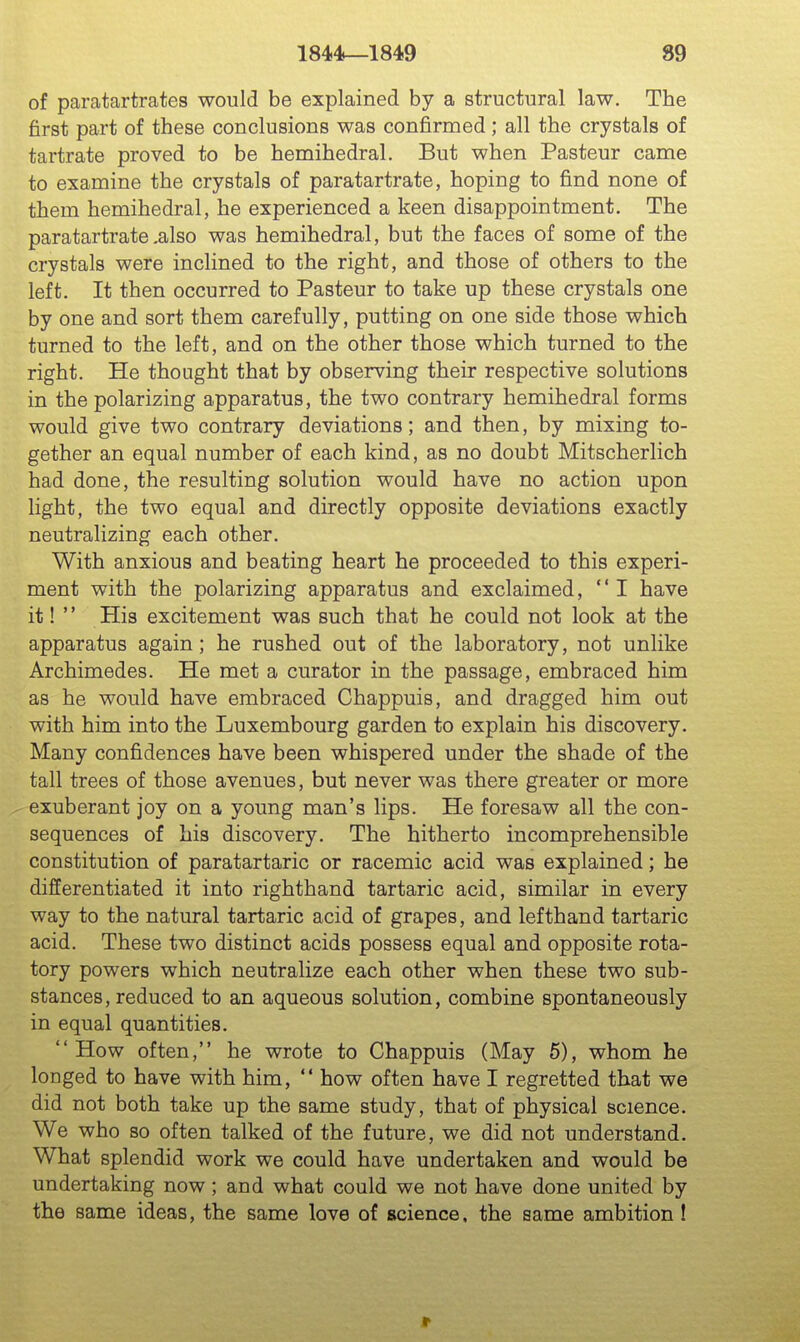 of paratartrates would be explained by a structural law. The first part of these conclusions was confirmed; all the crystals of tartrate proved to be hemihedral. But when Pasteur came to examine the crystals of paratartrate, hoping to find none of them hemihedral, he experienced a keen disappointment. The paratartrate,also was hemihedral, but the faces of some of the crystals were inclined to the right, and those of others to the left. It then occurred to Pasteur to take up these crystals one by one and sort them carefully, putting on one side those which turned to the left, and on the other those which turned to the right. He thought that by observing their respective solutions in the polarizing apparatus, the two contrary hemihedral forms would give two contrary deviations; and then, by mixing to- gether an equal number of each kind, as no doubt Mitscherlich had done, the resulting solution would have no action upon light, the two equal and directly opposite deviations exactly neutralizing each other. With anxious and beating heart he proceeded to this experi- ment with the polarizing apparatus and exclaimed, I have it!  His excitement was such that he could not look at the apparatus again; he rushed out of the laboratory, not unlike Archimedes. He met a curator in the passage, embraced him as he would have embraced Chappuis, and dragged him out with him into the Luxembourg garden to explain his discovery. Many confidences have been whispered under the shade of the tall trees of those avenues, but never was there greater or more exuberant joy on a young man's lips. He foresaw all the con- sequences of his discovery. The hitherto incomprehensible constitution of paratartaric or racemic acid was explained; he differentiated it into righthand tartaric acid, similar in every way to the natural tartaric acid of grapes, and lefthand tartaric acid. These two distinct acids possess equal and opposite rota- tory powers which neutralize each other when these two sub- stances, reduced to an aqueous solution, combine spontaneously in equal quantities. How often, he wrote to Chappuis (May 6), whom he longed to have with him,  how often have I regretted that we did not both take up the same study, that of physical science. We who so often talked of the future, we did not understand. What splendid work we could have undertaken and would be undertaking now; and what could we not have done united by the same ideas, the same love of science, the same ambition 1