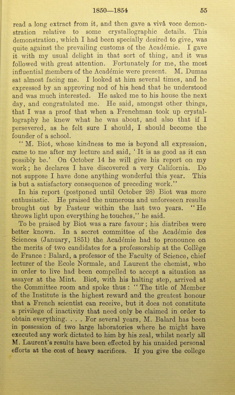 1860—1854 66 read a long extract from it, and then gave a viva voce demon- stration relative to some crystallographic details. This demonstration, which I had been specially desired to give, was quite against the prevailing customs of the Academie. I gave it with my usual delight in that sort of thing, and it was followed with great attention. Fortunately for me, the most influential members of the Academie were present. M. Dumas sat almost facing me. I looked at him several times, and he expressed by an approving nod of his head that he understood and was much interested. He asked me to his house the next day, and congratulated me. He said, amongst other things, that I was a proof that when a Frenchman took up crystal- lography he knew what he was about, and also that if I persevered, as he felt sure I should, I should become the founder of a school.  M. Biot, whose kindness to me is beyond all expression, came to me after my lecture and said, ' It is as good as it can possibly be.' On October 14 he will give his report on my work; he declares I have discovered a very California. Do not suppose I have done anything wonderful this year. This is but a satisfactory consequence of preceding work. In his report (postponed until October 28) Biot was more enthusiastic. He praised the numerous and unforeseen results brought out by Pasteur within the last two years. He throws light upon everything he touches, he said. To be praised by Biot was a rare favour; his diatribes were better known. In a secret committee of the Academie des Sciences (January, 1851) the Academie had to pronounce on the merits of two candidates for a professorship at the College de France : Balard, a professor of the Faculty of Science, chief lecturer of the Ecole Normale, and Laurent the chemist, who in order to live had been compelled to accept a situation as assayer at the Mint. Biot, with his halting step, arrived at the Committee room and spoke thus : '' The title of Member of the Institute is the highest reward and the greatest honour that a French scientist can receive, but it does not constitute a privilege of inactivity that need only be claimed in order to obtain everything. . , , For several years, M. Balard has been in possession of two large laboratories where he might have executed any work dictated to him by his zeal, whilst nearly all M. Laurent's results have been effected by his unaided personal efforts at the cost of heavy sacrifices. If you give the college