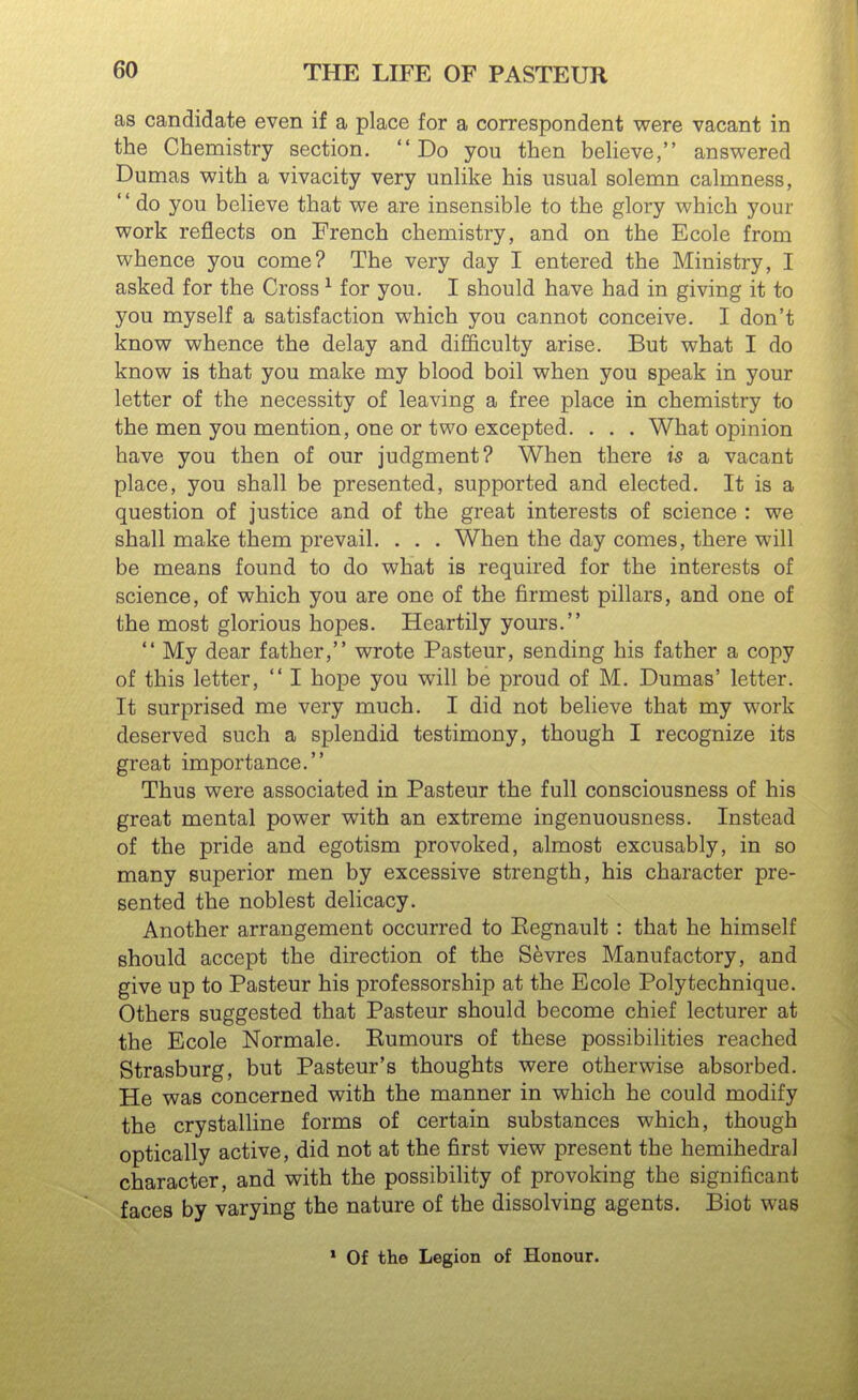 as candidate even if a place for a correspondent were vacant in the Chemistry section. Do you then beheve, answered Dumas with a vivacity very unhke his usual solemn calmness,  do you believe that we are insensible to the glory which your work reflects on French chemistry, and on the Ecole from whence you come? The very day I entered the Ministry, I asked for the Cross ^ for you. I should have had in giving it to you myself a satisfaction which you cannot conceive. I don't know whence the delay and difficulty arise. But what I do know is that you make my blood boil when you speak in your letter of the necessity of leaving a free place in chemistry to the men you mention, one or two excepted. . . . What opinion have you then of our judgment? When there is a vacant place, you shall be presented, supported and elected. It is a question of justice and of the great interests of science : we shall make them prevail. . . . When the day comes, there will be means found to do what is required for the interests of science, of which you are one of the firmest pillars, and one of the most glorious hopes. Heartily yours.  My dear father, wrote Pasteur, sending his father a copy of this letter,  I hope you will be proud of M. Dumas' letter. It surprised me very much, I did not believe that my work deserved such a splendid testimony, though I recognize its great importance. Thus were associated in Pasteur the full consciousness of his great mental power with an extreme ingenuousness. Instead of the pride and egotism provoked, almost excusably, in so many superior men by excessive strength, his character pre- sented the noblest delicacy. Another arrangement occurred to Eegnault : that he himself should accept the direction of the Sevres Manufactory, and give up to Pasteur his professorship at the Ecole Polytechnique. Others suggested that Pasteur should become chief lecturer at the Ecole Normale. Eumours of these possibilities reached Strasburg, but Pasteur's thoughts were otherwise absorbed. He was concerned with the manner in which he could modify the crystalline forms of certain substances which, though optically active, did not at the first view present the hemihedral character, and with the possibility of provoking the significant faces by varying the nature of the dissolving agents, Biot was * Of the Legion of Honour.