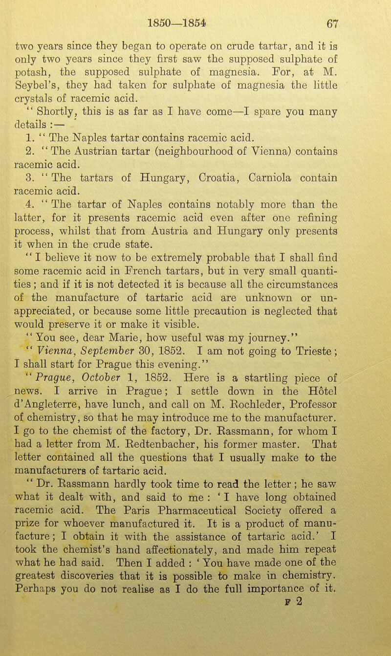 two years since they began to operate on crude tartar, and it is only two years since they first saw the supposed sulphate of potash, the supposed sulphate of magnesia. For, at M. Seybel's, they had taken for sulphate of magnesia the little crystals of racemic acid.  Shortly, this is as far as I have come—I spare you many details :— 1.  The Naples tartar contains racemic acid. 2.  The Austrian tartar (neighbourhood of Vienna) contains racemic acid. 3.  The tartars of Hungary, Croatia, Carniola contain racemic acid. 4.  The tartar of Naples contains notably more than the latter, for it presents racemic acid even after one refining process, whilst that from Austria and Hungary only presents it when in the crude state.  I believe it now to be extremely probable that I shall find some racemic acid in French tartars, but in very small quanti- ties ; and if it is not detected it is because all the circumstances of the manufacture of tartaric acid are unknown or un- appreciated, or because some little precaution is neglected that would preserve it or make it visible.  You see, dear Marie, how useful was my journey.  Vienna, September 30, 1852. I am not going to Trieste; I shall start for Prague this evening. Prague, October 1, 1852. Here is a startling piece of news. I arrive in Prague; I settle down in the Hotel d'Angleterre, have lunch, and call on M. Eochleder, Professor of chemistry, so that he may introduce me to the manufacturer. I go to the chemist of the factory, Dr. Eassmann, for whom I had a letter from M. Kedtenbacher, his former master. That letter contained all the questions that I usually make to the manufacturers of tartaric acid.  Dr. Bassmann hardly took time to read the letter; he saw what it dealt with, and said to me : ' I have long obtained racemic acid. The Paris Pharmaceutical Society offered a prize for whoever manufactured it. It is a product of manu- facture; I obtain it with the assistance of tartaric acid.' I took the chemist's hand affectionately, and made him repeat what he had said. Then I added : ' You have made one of the greatest discoveries that it is possible to make in chemistry. Perhaps you do not realise as I do the full importance of it. F 2