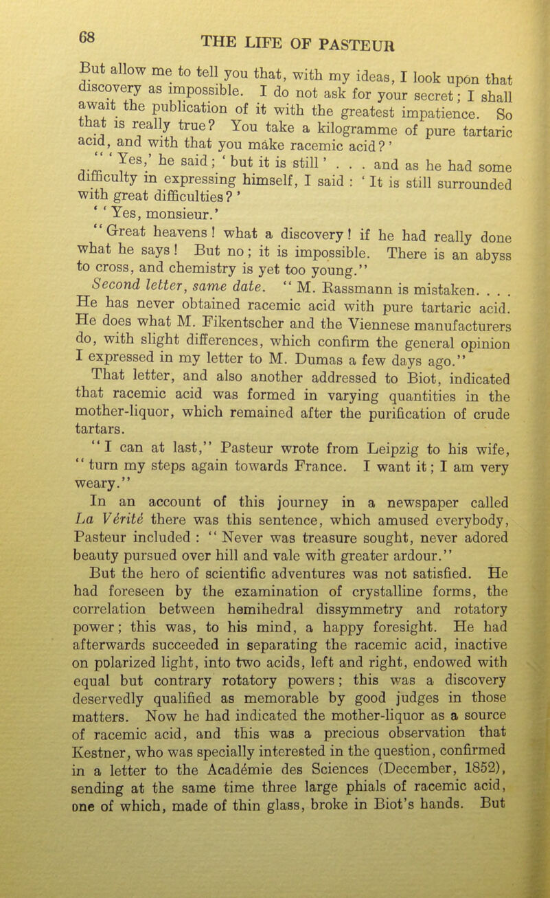 But allow me to tell you that, with my ideas, I look upon that discovery as impossible. I do not ask for your secret; I shall await the publication of it with the greatest impatience. So that IS really true? You take a kilogramme of pure tartaric acid,^ and with that you make racemic acid?' , ' y®^'' ^® ^^^^' ' but it is still' ... and as he had some diaculty m expressing himself, I said : ' It is still surrounded with great difficulties ? ' Yes, monsieur.' Great heavens! what a discovery! if he had really done what he says! But no; it is impossible. There is an abyss to cross, and chemistry is yet too young. Second letter, same date.  M. Kassmann is mistaken. He has never obtained racemic acid with pure tartaric acid. He does what M. Fikentscher and the Viennese manufacturers do, with slight differences, which confirm the general opinion I expressed in my letter to M. Dumas a few days ago. That letter, and also another addressed to Biot, indicated that racemic acid was formed in varying quantities in the mother-Hquor, which remained after the purification of crude tartars. I can at last, Pasteur wrote from Leipzig to his wife,  turn my steps again towards France. I want it; I am very weary. In an account of this journey in a newspaper called La V6rite there was this sentence, which amused everybody, Pasteur included :  Never was treasure sought, never adored beauty pursued over hill and vale with greater ardour. But the hero of scientific adventures was not satisfied. He had foreseen by the examination of crystalline forms, the correlation between hemihedral dissymmetry and rotatory power; this was, to his mind, a happy foresight. He had afterwards succeeded in separating the racemic acid, inactive on polarized light, into two acids, left and right, endowed with equal but contrary rotatory powers; this was a discovery deservedly qualified as memorable by good judges in those matters. Now he had indicated the mother-liquor as a source of racemic acid, and this was a precious observation that Kestner, who was specially interested in the question, confirmed in a letter to the Acad^mie des Sciences (December, 1852), sending at the same time three large phials of racemic acid, one of which, made of thin glass, broke in Biot's hands. But