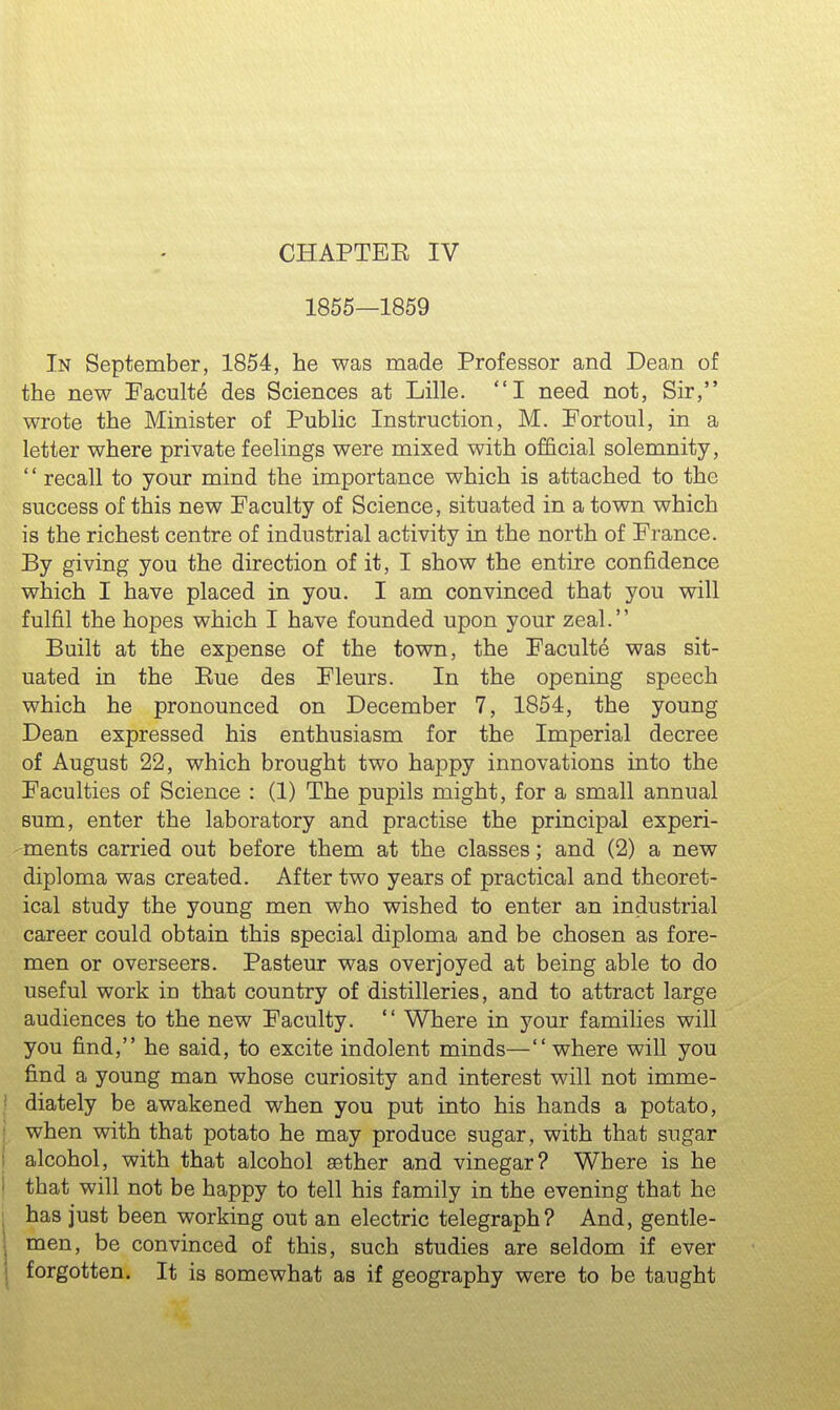 CHAPTBE IV 1855—1859 In September, 1854, he was made Professor and Dean of the new Faculte des Sciences at Lille. I need not, Sir, wrote the Minister of Public Instruction, M. Fortoul, in a letter where private feelings were mixed with official solemnity, ' * recall to your mind the importance which is attached to the success of this new Faculty of Science, situated in a town which is the richest centre of industrial activity in the north of France. By giving you the direction of it, I show the entire confidence which I have placed in you. I am convinced that you will fulfil the hopes which I have founded upon your zeal. Built at the expense of the town, the Faculte was sit- uated in the Kue des Fleurs. In the opening speech which he pronounced on December 7, 1854, the young Dean expressed his enthusiasm for the Imperial decree of August 22, which brought two happy innovations into the Faculties of Science : (1) The pupils might, for a small annual sum, enter the laboratory and practise the principal experi- -ments carried out before them at the classes; and (2) a new diploma was created. After two years of practical and theoret- ical study the young men who wished to enter an industrial career could obtain this special diploma and be chosen as fore- men or overseers. Pasteur was overjoyed at being able to do useful work in that country of distilleries, and to attract large audiences to the new Faculty.  Where in your families will you find, he said, to excite indolent minds— where will you find a young man whose curiosity and interest will not imme- diately be awakened when you put into his hands a potato, when with that potato he may produce sugar, with that sugar alcohol, with that alcohol aether and vinegar? Where is he that will not be happy to tell his family in the evening that he has just been working out an electric telegraph? And, gentle- men, be convinced of this, such studies are seldom if ever forgotten. It is somewhat as if geography were to be taught