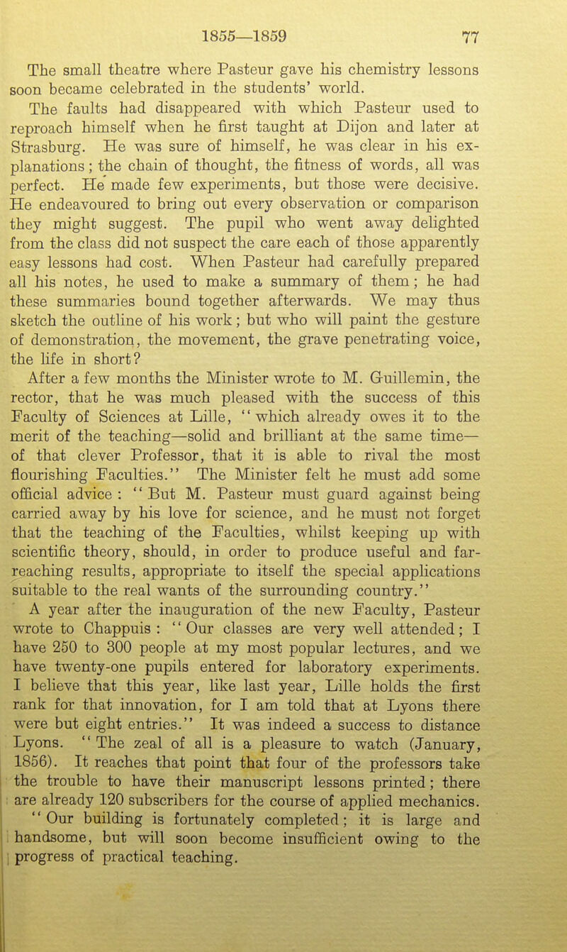The small theatre where Pasteur gave his chemistry lessons soon became celebrated in the students' world. The faults had disappeared with which Pasteur used to reproach himself when he first taught at Dijon and later at Strasburg. He was sure of himself, he was clear in his ex- planations; the chain of thought, the fitness of words, all was perfect. He made few experiments, but those were decisive. He endeavoured to bring out every observation or comparison they might suggest. The pupil who went away delighted from the class did not suspect the care each of those apparently easy lessons had cost. When Pasteur had carefully prepared all his notes, he used to make a summary of them; he had these summaries bound together afterwards. We may thus sketch the outline of his work; but who will paint the gesture of demonstration, the movement, the grave penetrating voice, the life in short? After a few months the Minister wrote to M. Guillemin, the rector, that he was much pleased with the success of this Faculty of Sciences at Lille, which already owes it to the merit of the teaching—solid and brilliant at the same time— of that clever Professor, that it is able to rival the most flourishing Faculties. The Minister felt he must add some official advice: But M. Pasteur must guard against being carried away by his love for science, and he must not forget that the teaching of the Faculties, whilst keeping up with scientific theory, should, in order to produce useful and far- reaching results, appropriate to itself the special applications suitable to the real wants of the surrounding country. A year after the inauguration of the new Faculty, Pasteur wrote to Chappuis : '' Our classes are very well attended; I have 250 to 300 people at my most popular lectures, and we have twenty-one pupils entered for laboratory experiments. I believe that this year, like last year, Lille holds the first rank for that innovation, for I am told that at Lyons there were but eight entries. It was indeed a success to distance Lyons.  The zeal of all is a pleasure to watch (January, 1856). It reaches that point that four of the professors take the trouble to have their manuscript lessons printed; there I are already 120 subscribers for the course of applied mechanics. Our building is fortunately completed; it is large and i handsome, but will soon become insufficient owing to the i progress of practical teaching.