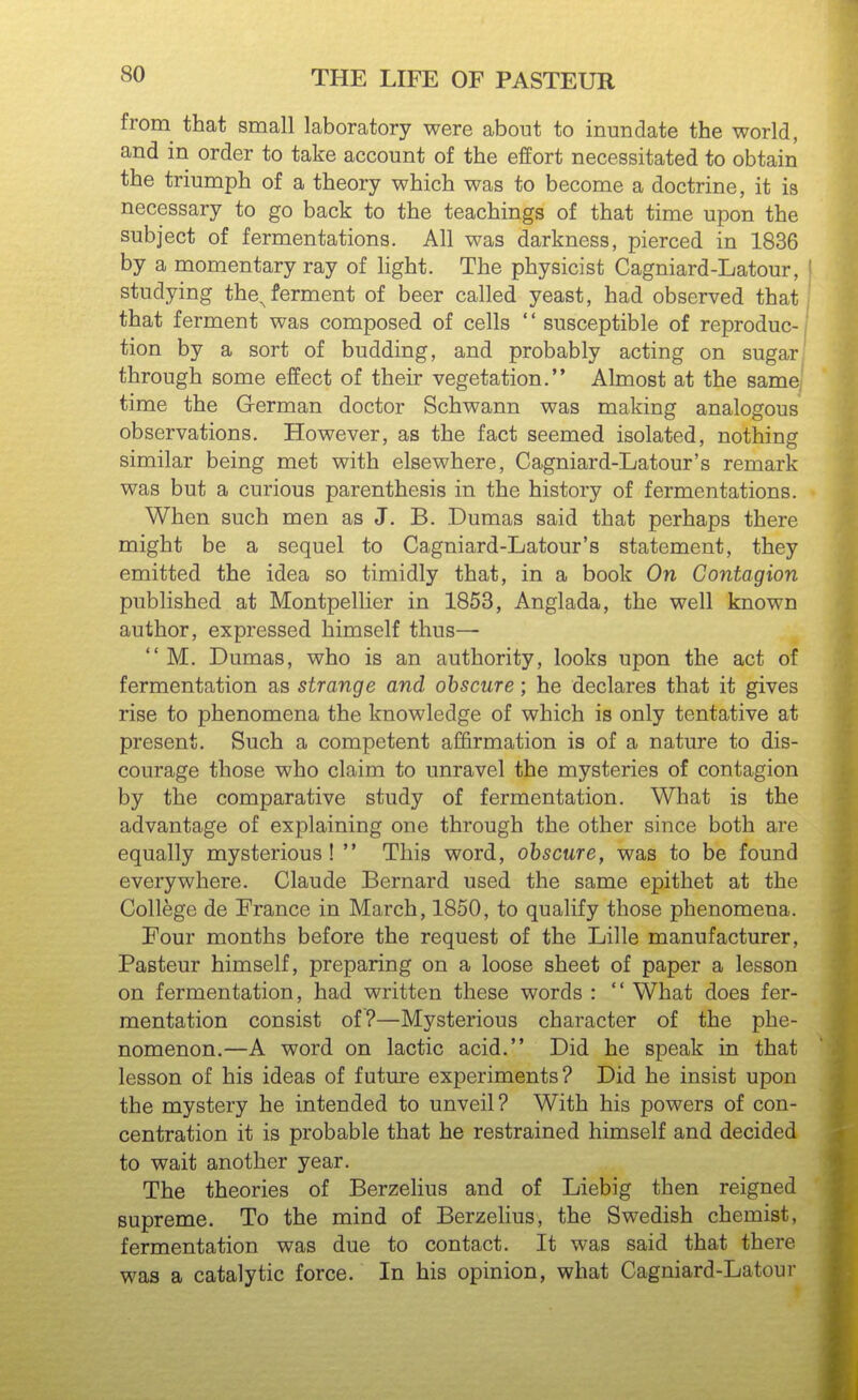 from that small laboratory were about to inundate the world, and in order to take account of the effort necessitated to obtain the triumph of a theory which was to become a doctrine, it is necessary to go back to the teachings of that time upon the subject of fermentations. All was darkness, pierced in 1836 by a momentary ray of light. The physicist Cagniard-Latour, studying the^ferment of beer called yeast, had observed that that ferment was composed of cells  susceptible of reproduc- tion by a sort of budding, and probably acting on sugar through some effect of their vegetation. Almost at the same] time the German doctor Schwann was making analogous observations. However, as the fact seemed isolated, nothing similar being met with elsewhere, Cagniard-Latour's remark was but a curious parenthesis in the history of fermentations. When such men as J. B. Dumas said that perhaps there might be a sequel to Cagniard-Latour's statement, they emitted the idea so timidly that, in a book On Contagion published at Montpellier in 1853, Anglada, the well known author, expressed himself thus—  M. Dumas, who is an authority, looks upon the act of fermentation as strange and obscure; he declares that it gives rise to phenomena the knowledge of which is only tentative at present. Such a competent affirmation is of a nature to dis- courage those who claim to unravel the mysteries of contagion by the comparative study of fermentation. What is the advantage of explaining one through the other since both are equally mysterious!  This word, obscure, was to be found everywhere. Claude Bernard used the same epithet at the College de France in March, 1850, to qualify those phenomena. Four months before the request of the Lille manufacturer, Pasteur himself, preparing on a loose sheet of paper a lesson on fermentation, had written these words :  What does fer- mentation consist of?—Mysterious character of the phe- nomenon.—A word on lactic acid. Did he speak in that lesson of his ideas of future experiments? Did he insist upon the mystery he intended to unveil? With his powers of con- centration it is probable that he restrained himself and decided to wait another year. The theories of Berzelius and of Liebig then reigned supreme. To the mind of Berzelius, the Swedish chemist, fermentation was due to contact. It was said that there was a catalytic force. In his opinion, what Cagniard-Latour