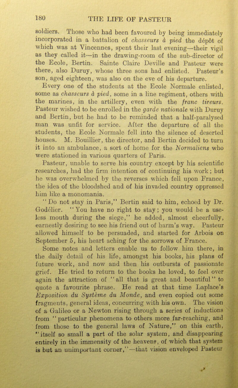 soldiers. Those who had been favoured by being immediately incorporated in a battalion of chasseurs d pied the d^pot of which was at Vincennes, spent their last evening—their vigil as they called it—in the drawing-room of the sub-director of the Ecole, Bertin. Sainte Claire Deville and Pasteur were there, also Duruy, whose three sons had enhsted. Pasteur's son, aged eighteen, was also on the eve of his departure. Every one of the students at the Ecole Normale enlisted, some as chasseurs d pied, some in a line regiment, others with the marines, in the artillery, even with the franc tireurs. Pasteur wished to be enrolled in the garde nationale with Duruy and Bertin, but he had to be reminded that a half-paralysed man was unfit for service. After the departure of all the students, the Ecole Normale fell into the silence of deserted houses. M. Bouillier, the director, and Bertin decided to turn it into an ambulance, a sort of home for the Normaliens who were stationed in various quarters of Paris. Pasteur, unable to serve his country except by his scientific researches, had the firm intention of continuing his work; but he was overwhelmed by the reverses which fell upon France, the idea of the bloodshed and of his invaded country oppressed him like a monomania. Do not stay in Paris, Bertin said to him, echoed by Dr. Godelier. '' You have no right to stay; you would be a use- less mouth during the siege, he added, almost cheerfully, earnestly desiring to see his friend out of harm's way. Pasteur allowed himself to be persuaded, and started for Arbois on September 6, his heart aching for the sorrows of France. Some notes and letters enable us to follow him there, in the daily detail of his life, amongst his books, his plans of future work, and now and then his outbursts of passionate grief. He tried to return to the books he loved, to feel over again the attraction of all that is great and beautiful to quote a favourite phrase. He read at that time Laplace's Exposition du Systeme du Monde, and even copied out some fragments, general ideas, concurring with his own. The vision of a Galileo or a Newton rising through a series of inductions from particular phenomena to others more far-reaching, and from those to the general laws of Nature, on this earth, itself so small a part of the solar system, and disappearing entirely in the immensity of the heavens, of which that system is but an unimportant corner,—that vision enveloped Pasteur