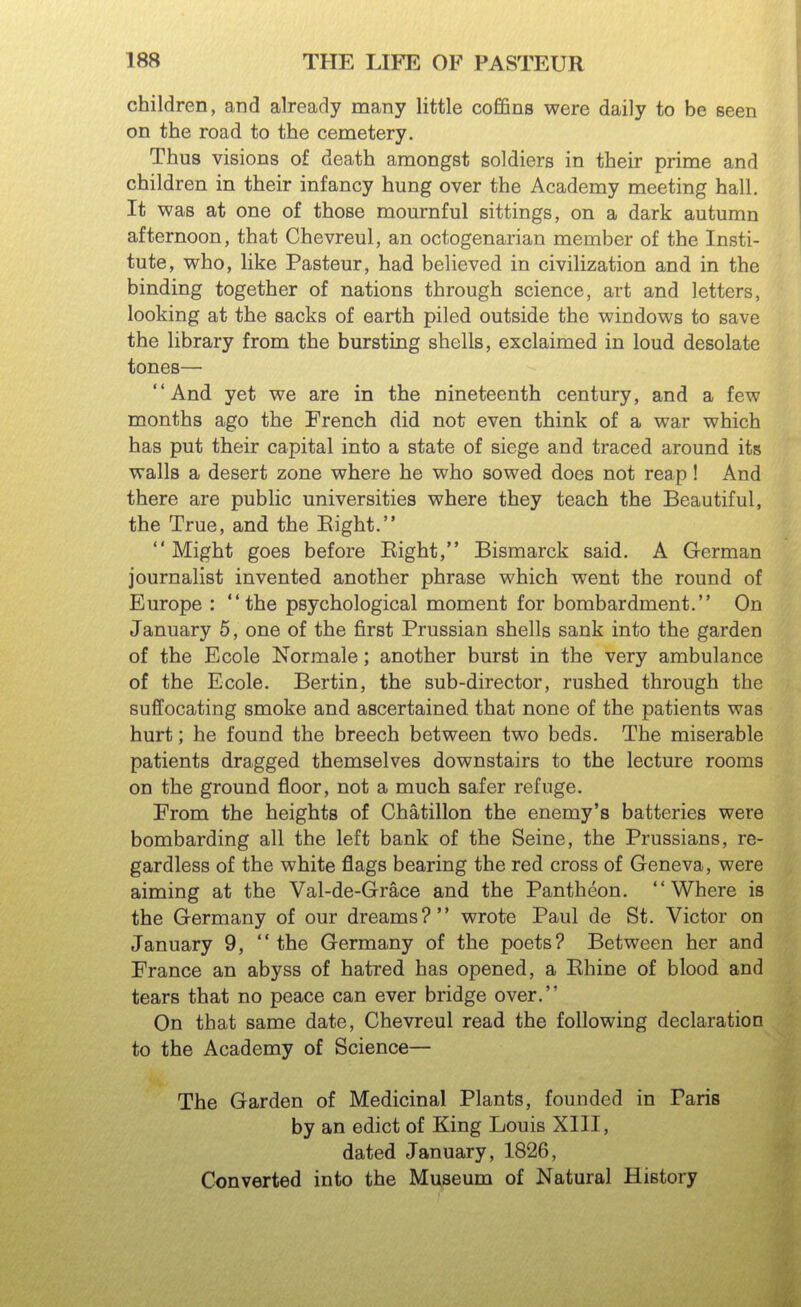 children, and already many little coffins were daily to be seen on the road to the cemetery. Thus visions of death amongst soldiers in their prime and children in their infancy hung over the Academy meeting hall. It was at one of those mournful sittings, on a dark autumn afternoon, that Chevreul, an octogenarian member of the Insti- tute, who, like Pasteur, had believed in civilization and in the binding together of nations through science, art and letters, looking at the sacks of earth piled outside the windows to save the library from the bursting shells, exclaimed in loud desolate tones— And yet we are in the nineteenth century, and a few months ago the French did not even think of a war which has put their capital into a state of siege and traced around its walls a desert zone where he who sowed does not reap! And there are public universities where they teach the Beautiful, the True, and the Bight. Might goes before Eight, Bismarck said. A German journalist invented another phrase which went the round of Europe : the psychological moment for bombardment. On January 5, one of the first Prussian shells sank into the garden of the Ecole Normale; another burst in the very ambulance of the Ecole. Bertin, the sub-director, rushed through the suffocating smoke and ascertained that none of the patients was hurt; he found the breech between two beds. The miserable patients dragged themselves downstairs to the lecture rooms on the ground floor, not a much safer refuge. From the heights of Chatillon the enemy's batteries were bombarding all the left bank of the Seine, the Prussians, re- gardless of the white flags bearing the red cross of Geneva, were aiming at the Val-de-Grace and the Pantheon. Where is the Germany of our dreams? wrote Paul de St. Victor on January 9, the Germany of the poets? Between her and France an abyss of hatred has opened, a Rhine of blood and tears that no peace can ever bridge over. On that same date, Chevreul read the following declaration to the Academy of Science— The Garden of Medicinal Plants, founded in Paris by an edict of King Louis XIII, dated January, 1826, Converted into the Museum of Natural History