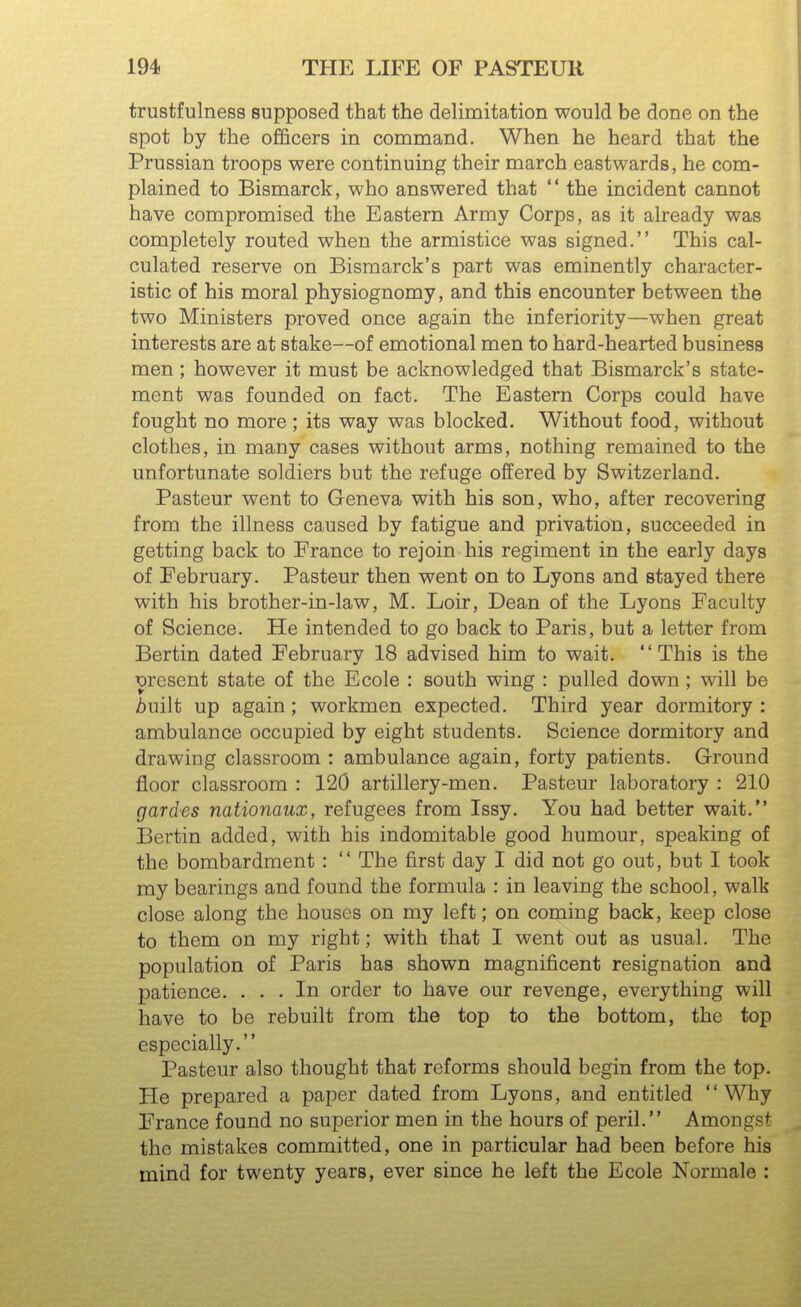 trustfulness supposed that the delimitation would be done on the spot by the officers in command. When he heard that the Prussian troops were continuing their march eastwards, he com- plained to Bismarck, who answered that  the incident cannot have compromised the Eastern Army Corps, as it already was completely routed when the armistice was signed. This cal- culated reserve on Bismarck's part was eminently character- istic of his moral physiognomy, and this encounter between the two Ministers proved once again the inferiority—when great interests are at stake—of emotional men to hard-hearted business men; however it must be acknowledged that Bismarck's state- ment was founded on fact. The Eastern Corps could have fought no more; its way was blocked. Without food, without clothes, in many cases without arms, nothing remained to the unfortunate soldiers but the refuge offered by Switzerland. Pasteur went to Geneva with his son, who, after recovering from the illness caused by fatigue and privation, succeeded in getting back to France to rejoin his regiment in the early days of February. Pasteur then went on to Lyons and stayed there with his brother-in-law, M. Loir, Dean of the Lyons Faculty of Science. He intended to go back to Paris, but a letter from Bertin dated February 18 advised him to wait. This is the wesent state of the Ecole : south wing : pulled down ; will be Auilt up again; workmen expected. Third year dormitory : ambulance occupied by eight students. Science dormitory and drawing classroom : ambulance again, forty patients. Ground floor classroom : 120 artillery-men. Pasteur laboratory : 210 gardes nationaux, refugees from Issy. You had better wait. Bertin added, with his indomitable good humour, speaking of the bombardment :  The first day I did not go out, but I took my bearings and found the formula : in leaving the school, walk close along the houses on my left; on coming back, keep close to them on my right; with that I went out as usual. The population of Paris has shown magnificent resignation and patience. ... In order to have our revenge, everything will have to be rebuilt from the top to the bottom, the top especially. Pasteur also thought that reforms should begin from the top. He prepared a paper dated from Lyons, and entitled '' Why France found no superior men in the hours of peril. Amongst the mistakes committed, one in particular had been before his mind for twenty years, ever since he left the Ecole Normale :