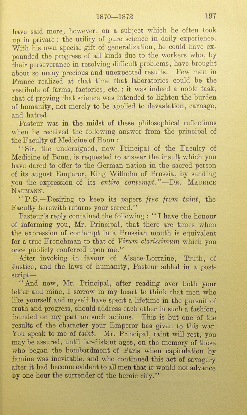 have said more, however, on a subject which he often took up in private : the utility of pure science in daily experience. With his own special gift of generahzation, he could have ex- pounded the progress of all kinds due to the workers who, by their perseverance in resolving difficult problems, have brought about so many precious and unexpected results. Few men in France realized at that time that laboratories could be the vestibule of farms, factories, etc.; it was indeed a noble task, that of proving that science was intended to lighten the burden of humanity, not merely to be applied to devastation, carnage, and hatred. Pasteur was in the midst of these philosophical reflections when he received the following answer from the principal of the Faculty of Medicine of Bonn : Sir, the undersigned, now Principal of the Faculty of Medicine of Bonn, is requested to answer the insult which you have dared to offer to the German nation in the sacred person of its august Emperor, King Wilhelm of Prussia, by sending you the expression of its entire contempt.—Dr. Maurice Naumann. P.S.—Desiring to keep its papers free from taint, the Faculty herewith returns your screed. Pasteur's reply contained the following : I have the honour of informing you, Mr. Principal, that there are times when the expression of contempt in a Prussian mouth is equivalent for a true Frenchman to that of Virum clarissimum which you once publicly conferred upon me. After invoking in favour of Alsace-Lorraine, Truth, of Justice, and the laws of humanity, Pasteur added in a post- script— And now, Mr. Principal, after reading over both your letter and mine, I sorrow in my heart to think that men who like yourself and myself have spent a lifetime in the pursuit of truth and progress, should address each other in such a fashion, founded on my part on such actions. This is but one of the results of the character your Emperor has given to this war. You speak to me of taint. Mr. Principal, taint will rest, you may be assured, until far-distant ages, on the memory of those who began the bombardment of Paris when capitulation by famine was inevitable, and who continued this act of savagery after it had become evident to all men that it would not advance by one hour the surrender of the heroic city.