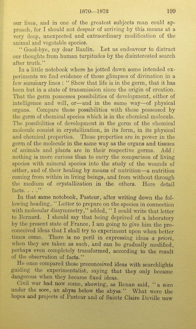 our lives, and in one of the greatest subjects man could ap- proach, for I should not despair of arriving by this means at a very deep, unexpected and extraordinary modification of the animal and vegetable species.  Good-bye, my dear Eaulin. Let us endeavour to distract our thoughts from human turpitudes by the disinterested search after truth. In a little notebook where he jotted down some intended ex- periments we find evidence of those glimpses of divination in a few summary lines : '' Show that life is in the germ, that it has been but in a state of transmission since the origin of creation. That the germ possesses possibilities of development, either of intelligence and will, or—and in the same way—of physical organs. Compare these possibilities with those possessed by the germ of chemical species which is in the chemical molecule. The possibilities of development in the germ of the chemical molecule consist in crystallization, in its form, in its physical and chemical properties. Those properties are in power in the germ of the molecule in the same way as the organs and tissues of animals and plants are in their respective germs. Add : nothing is more curious than to carry the comparison of living species with mineral species into the study of the wounds of either, and of their healing by means of nutrition—a nutrition coming from within in living beings, and from without through the medium of crystallization in the others. Here detail facts. ... In that same notebook, Pasteur, after writing down the fol- lowing heading, Letter to prepare on the species in connection with molecular dissymmetry, added,  I could write that letter to Bernard. I should say that being deprived of a laboratory by the present state of France, I am going to give him the pre- conceived ideas that I shall try to experiment upon when better times come. There is no peril in expressing ideas a priori, when they are taken as such, and can be gradually modified, perhaps even completely transformed, according to the result of the observation of facts. He once compared those preconceived ideas with searchlights guiding the experimentahst, saying that they only became dangerous when they became fixed ideas. Civil war had now come, showing, as Kenan said, a sore under the sore, an abyss below the abyss. What were the hopes and projects of Pasteur and of Sainte Claire Deville now