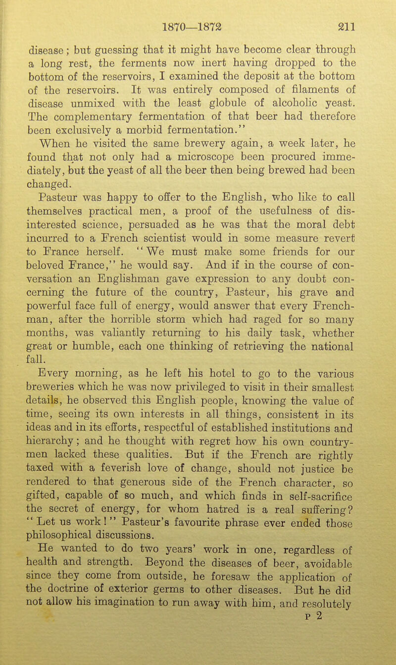 disease; but guessing that it might have become clear through a long rest, the ferments now inert having dropped to the bottom of the reservoirs, I examined the deposit at the bottom of the reservoirs. It was entirely composed of filaments of disease unmixed with the least globule of alcoholic yeast. The complementary fermentation of that beer had therefore been exclusively a morbid fermentation. When he visited the same brewery again, a week later, he found that not only had a microscope been procured imme- diately, but the yeast of all the beer then being brewed had been changed. Pasteur was happy to offer to the Enghsh, who like to call themselves practical men, a proof of the usefulness of dis- interested science, persuaded as he was that the moral debt incurred to a French scientist would in some measure revert to France herself. '' We must make some friends for our beloved France, he would say. And if in the course of con- versation an Englishman gave expression to any doubt con- cerning the future of the country, Pasteur, his grave and powerful face full of energy, would answer that every French- man, after the horrible storm which had raged for so many months, was valiantly returning to his daily task, whether great or humble, each one thinking of retrieving the national fall. Every morning, as he left his hotel to go to the various breweries which he was now privileged to visit in their smallest details, he observed this English people, knowing the value of time, seeing its own interests in all things, consistent in its ideas and in its efforts, respectful of established institutions and hierarchy; and he thought with regret how his own country- men lacked these qualities. But if the French are rightly taxed with a feverish love of change, should not justice be rendered to that generous side of the French character, so gifted, capable of so much, and which finds in self-sacrifice the secret of energy, for whom hatred is a real suffering?  Let us work!  Pasteur's favourite phrase ever ended those philosophical discussions. He wanted to do two years' work in one, regardless of health and strength. Beyond the diseases of beer, avoidable since they come from outside, he foresaw the application of the doctrine of exterior germs to other diseases. But he did not allow his imagination to run away with him, and resolutely p 2