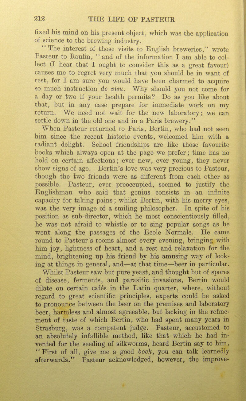 fixed his mind on his present object, which was the application of science to the brewing industry.  The interest of those visits to English breweries, wrote Pasteur to Eaulin,  and of the information I am able to col- lect (I hear that I ought to consider this as a great favour) causes me to regret very much that you should be in want of rest, for I am sure you would have been charmed to acquire so much instruction de visu. Why should you not come for a day or two if your health permits? Do as you like about that, but in any case prepare for immediate work on my return. We need not wait for the new laboratory; we can settle down in the old one and in a Paris brewery. When Pasteur returned to Paris, Bertin, who had not seen him since the recent historic events, welcomed him with a radiant delight. School friendships are like those favourite books which always open at the page we prefer; time has nd hold on certain affections; ever new, ever young, they never show signs of age. Bertin's love was very precious to Pasteur, though the two friends were as different from each other as possible. Pasteur, ever preoccupied, seemed to justify the Englishman who said that genius consists in an infinite capacity for taking pains; whilst Bertin, with his merry eyes, was the very image of a smiling philosopher. In spite of his position as sub-director, which he most conscientiously filled, he was not afraid to whistle or to sing popular songs as he went along the passages of the Ecole Normale. He came round to Pasteur's rooms almost every evening, bringing with him joy, lightness of heart, and a rest and relaxation for the mind, brightening up his friend by his amusing way of look- ing at things in general, and—at that time—beer in particular. Whilst Pasteur saw but pure yeast, and thought but of spores of disease, ferments, and parasitic invasions, Bertin would dilate on certain caf^s in the Latin quarter, where, without regard to great scientific principles, experts could be asked to pronounce between the beer on the premises and laboratory beer, harmless and almost agreeable, but lacking in the refine- ment of taste of which Bertin, who had spent many years in Strasburg, was a competent judge. Pasteur, accustomed to an absolutely infallible method, like that which he had in- vented for the seeding of silkworms, heard Bertin say to him, First of all, give me a good hock, you can talk learnedly afterwards. Pasteur acknowledged, however, the improve-