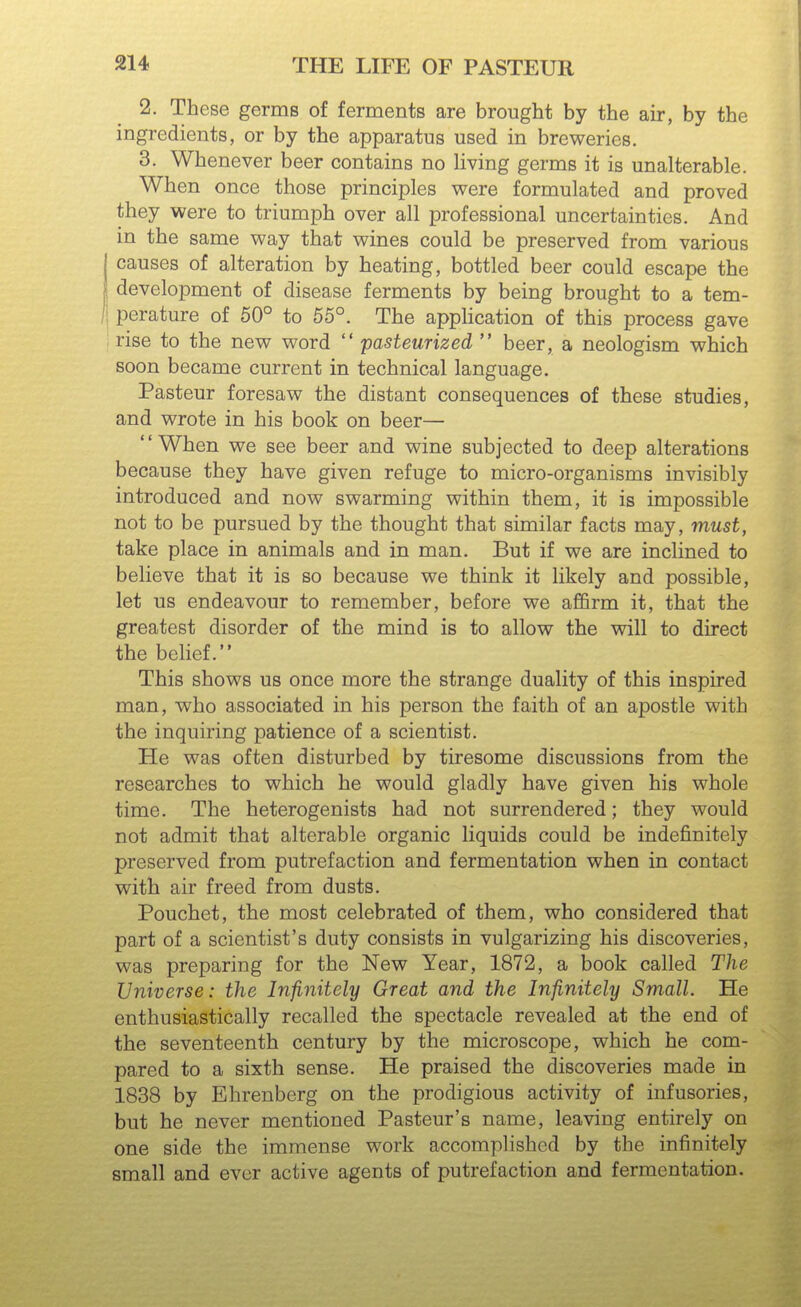 2. These germs of ferments are brought by the air, by the ingredients, or by the apparatus used in breweries. 3. Whenever beer contains no Hving germs it is unalterable. When once those principles were formulated and proved they were to triumph over all professional uncertainties. And in the same way that wines could be preserved from various I causes of alteration by heating, bottled beer could escape the I development of disease ferments by being brought to a tem- I perature of 50° to 55°. The apphcation of this process gave : rise to the new word  pasteurized  beer, a neologism which soon became current in technical language. Pasteur foresaw the distant consequences of these studies, and wrote in his book on beer— When we see beer and wine subjected to deep alterations because they have given refuge to micro-organisms invisibly introduced and now swarming within them, it is impossible not to be pursued by the thought that similar facts may, must, take place in animals and in man. But if we are inclined to believe that it is so because we think it likely and possible, let us endeavour to remember, before we affirm it, that the greatest disorder of the mind is to allow the will to direct the belief. This shows us once more the strange duality of this inspired man, who associated in his person the faith of an apostle with the inquiring patience of a scientist. He was often disturbed by tiresome discussions from the researches to which he would gladly have given his whole time. The heterogenists had not surrendered; they would not admit that alterable organic liquids could be indefinitely preserved from putrefaction and fermentation when in contact with air freed from dusts, Pouchet, the most celebrated of them, who considered that part of a scientist's duty consists in vulgarizing his discoveries, was preparing for the New Year, 1872, a book called The Universe: the Infinitely Great and the Infinitely Small. He enthusiastically recalled the spectacle revealed at the end of the seventeenth century by the microscope, which he com- pared to a sixth sense. He praised the discoveries made in 1838 by Ehrenberg on the prodigious activity of infusories, but he never mentioned Pasteur's name, leaving entirely on one side the immense work accomplished by the infinitely small and ever active agents of putrefaction and fermentation.