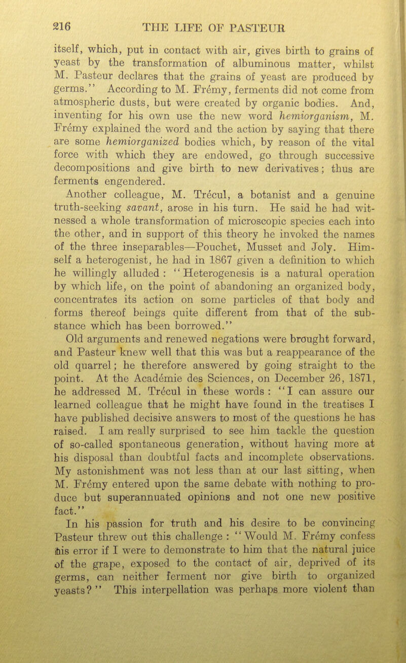 itself, which, put in contact with air, gives birth to grains of yeast by the transformation of albuminous matter, whilst M. Pasteur declares that the grains of yeast are produced by germs. According to M. Fremy, ferments did not come from atmospheric dusts, but were created by organic bodies. And, inventing for his own use the new word hemiorganism, M. Fremy explained the word and the action by saying that there are some hemiorganized bodies which, by reason of the vital force with which they are endowed, go through successive decompositions and give birth to new derivatives; thus are ferments engendered. Another colleague, M. Trecul, a botanist and a genuine truth-seeking savant, arose in his turn. He said he had wit- nessed a whole transformation of microscopic species each into the other, and in support of this theory he invoked the names of the three inseparables—Pouchet, Musset and Joly. Him- self a heterogenist, he had in 1867 given a definition to which he willingly alluded : '' Heterogenesis is a natural operation by which life, on the point of abandoning an organized body, concentrates its action on some particles of that body and forms thereof beings quite different from that of the sub- stance which has been borrowed. Old arguments and renewed negations were brought forward, and Pasteur knew well that this was but a reappearance of the old quarrel; he therefore answered by going straight to the point. At the Academic des Sciences, on December 26, 1871, he addressed M. Trecul in these words: I can assure our learned colleague that he might have found in the treatises I have published decisive answers to most of the questions he has raised. I am really surprised to see him tackle the question of so-called spontaneous generation, without having more at his disposal than doubtful facts and incomplete observations. My astonishment was not less than at our last sitting, when M. Fremy entered upon the same debate with nothing to pro- duce but superannuated opinions and not one new positive fact. In his passion for truth and his desire to be convincing Pasteur threw out this challenge : Would M. Fremy confess ibis error if I were to demonstrate to him that the natural juice of the grape, exposed to the contact of air, deprived of its germs, can neither ferment nor give birth to organized yeasts?  This interpellation was perhaps more violent than