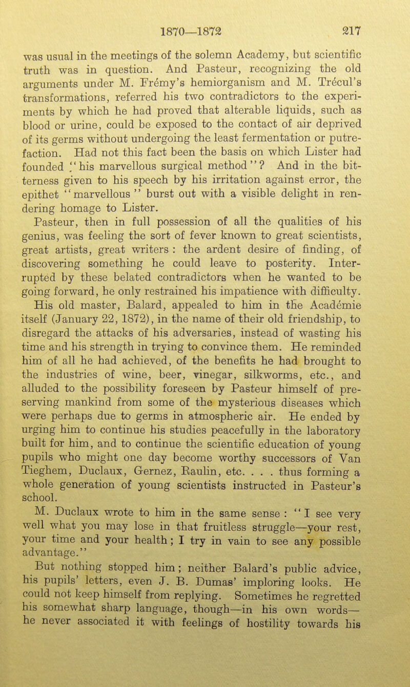 was usual in the meetings of the solemn Academy, but scientific truth was in question. And Pasteur, recognizing the old arguments under M. Fr^my's hemiorganism and M. Trecul's transformations, referred his two contradictors to the experi- ments by which he had proved that alterable liquids, such as blood or urine, could be exposed to the contact of air deprived of its germs without undergoing the least fermentation or putre- faction. Had not this fact been the basis on which Lister had founded .his marvellous surgical method? And in the bit- terness given to his speech by his irritation against error, the epithet '' marvellous '' burst out with a visible dehght in ren- dering homage to Lister. Pasteur, then in full possession of all the qualities of his genius, was feeling the sort of fever known to great scientists, great artists, great writers : the ardent desire of finding, of discovering something he could leave to posterity. Inter- rupted by these belated contradictors when he wanted to be going forward, he only restrained his impatience with difficulty. His old master, Balard, appealed to him in the Academic itself (January 22, 1872), in the name of their old friendship, to disregard the attacks of his adversaries, instead of wasting his time and his strength in trying to convince them. He reminded him of all he had achieved, of the benefits he had brought to the industries of wine, beer, vinegar, silkworms, etc., and alluded to the possibility foreseen by Pasteur himself of pre- serving mankind from some of the mysterious diseases which were perhaps due to germs in atmospheric air. He ended by urging him to continue his studies peacefully in the laboratory built for him, and to continue the scientific education of young pupils who might one day become worthy successors of Van Tieghem, Duclaux, Gernez, Raulin, etc. . . . thus forming a whole generation of young scientists instructed in Pasteur's school. M. Duclaux wrote to him in the same sense : I see very well what you may lose in that fruitless struggle—your rest, your time and your health; I try in vain to see any possible advantage. But nothing stopped him; neither Balard's public advice, his pupils' letters, even J. B. Dumas' imploring looks. He could not keep himself from replying. Sometimes he regretted his somewhat sharp language, though—in his own words- he never associated it with feelings of hostility towards his