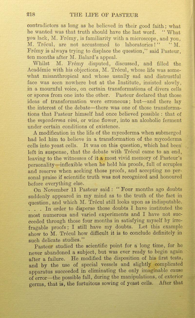 contradictors as long as he believed in their good faith; what he wanted was that truth should have the last word.  What you lack, M. Fr^my, is familiarity with a microscope, and you, M. Tr^cul, are not accustomed to laboratories!  M. Fremy is always trying to displace the question, said Pasteur, ten months after M. Balard's appeal. Whilst M. Fremy disputed, discussed, and filled the Academic with his objections, M. Tr(^cul, whose life was some- what misanthropical and whose usually sad and distrustful face was seen nowhere but at the Institute, insisted slowly, in a mournful voice, on certain transformations of divers cells or spores from one into the other. Pasteur declared that those ideas of transformation were erroneous; but—and there lay the interest of the debate—there was one of those transforma- tions that Pasteur himself had once believed possible : that of the mycoderma vini, or wine flower, into an alcoholic ferment under certain conditions of existence. A modification in the life of the mycoderma when submerged had led him to believe in a transformation of the mycoderma cells into yeast cells. It was on this question, which had been left in suspense, that the debate with Trecul came to an end, leaving to the witnesses of it a most vivid memory of Pasteur's personality—inflexible when he held his proofs, full of scruples and reserve when seeking those proofs, and accepting no per- sonal praise if scientific truth was not recognized and honoured before everything else. On November 11 Pasteur said :  Four months ago doubts suddenly appeared in my mind as to the truth of the fact in question, and which M. Tri^cul still looks upon as indisputable. ... In order to disperse those doubts I have instituted the most numerous and varied experiments and I have not suc- ceeded through those four months in satisfying myself by irre- fragable proofs; I still have my doubts. Let this example show to M. Trecul how difl&cult it is to conclude definitely in such delicate studies. Pasteur studied the scientific point for a long time, for he never abandoned a subject, but was ever ready to begin again after a failure. He modified the disposition of his first tests, and by the use of special vessels and slightly complicated apparatus succeeded in eliminating the only imaginable cause of error—the possible fall, during the manipulations, of exterior germs, that is, the fortuitous sowing of yeast cells. After that