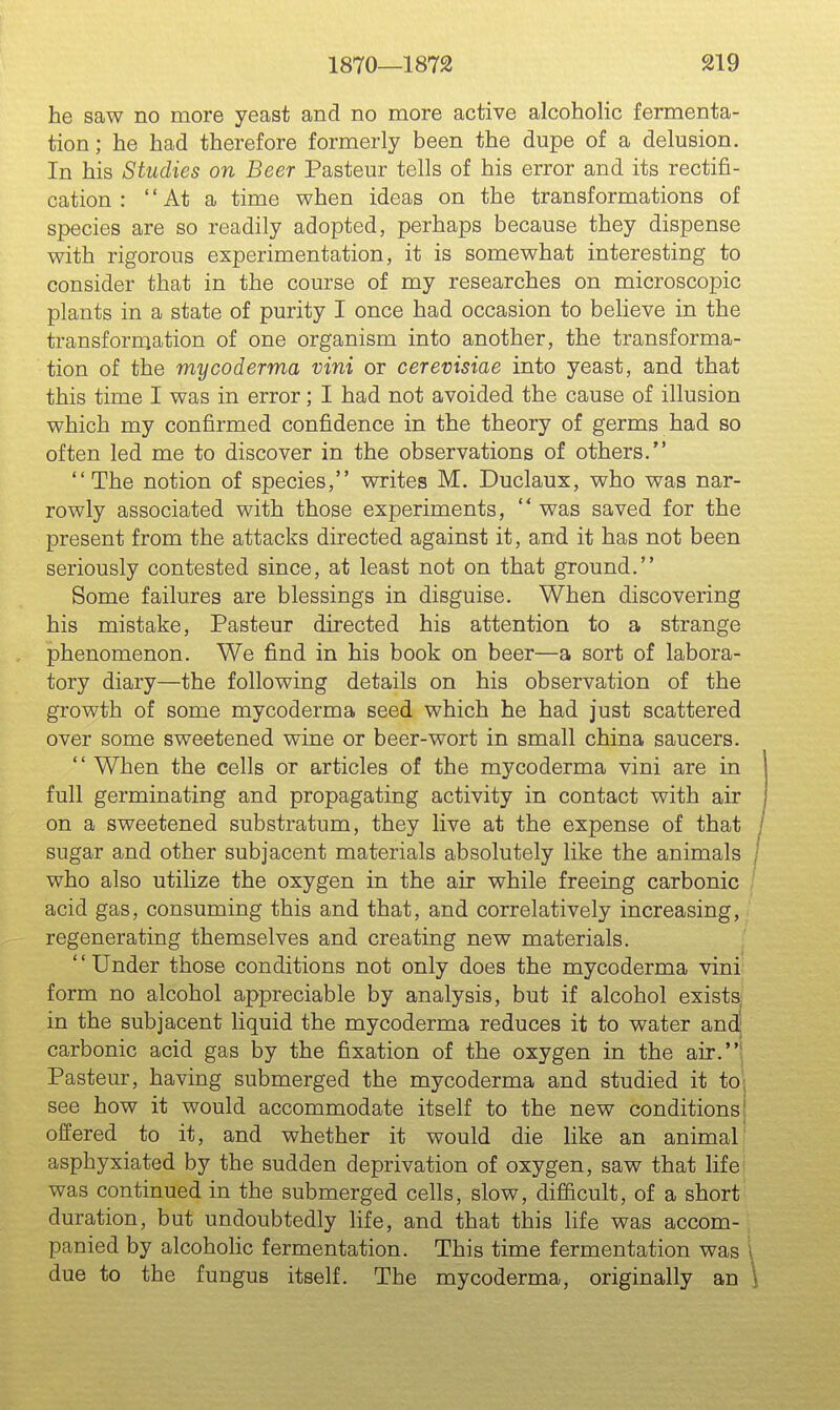 he saw no more yeast and no more active alcoholic fermenta- tion; he had therefore formerly been the dupe of a delusion. In his Studies on Beer Pasteur tells of his error and its rectifi- cation :  At a time when ideas on the transformations of species are so readily adopted, perhaps because they dispense with rigorous experimentation, it is somewhat interesting to consider that in the course of my researches on microscopic plants in a state of purity I once had occasion to believe in the transformation of one organism into another, the transforma- tion of the mycoderma vini or cerevisiae into yeast, and that this time I was in error; I had not avoided the cause of illusion which my confirmed confidence in the theory of germs had so often led me to discover in the observations of others. The notion of species, writes M, Duclaux, who was nar- rowly associated with those experiments,  was saved for the present from the attacks directed against it, and it has not been seriously contested since, at least not on that ground. Some failures are blessings in disguise. When discovering his mistake, Pasteur directed his attention to a strange phenomenon. We find in his book on beer—a sort of labora- tory diary—the following details on his observation of the growth of some mycoderma seed which he had just scattered over some sweetened wine or beer-wort in small china saucers.  When the cells or articles of the mycoderma vini are in full germinating and propagating activity in contact with air on a sweetened substratum, they live at the expense of that j sugar and other subjacent materials absolutely like the animals / who also utilize the oxygen in the air while freeing carbonic ' acid gas, consuming this and that, and correlatively increasing, regenerating themselves and creating new materials. ' Under those conditions not only does the mycoderma vini' form no alcohol appreciable by analysis, but if alcohol exists; in the subjacent liquid the mycoderma reduces it to water and) carbonic acid gas by the fixation of the oxygen in the air.* Pasteur, having submerged the mycoderma and studied it to; see how it would accommodate itself to the new conditions! offered to it, and whether it would die like an animal asphyxiated by the sudden deprivation of oxygen, saw that hfe was continued in the submerged cells, slow, difficult, of a short duration, but undoubtedly life, and that this life was accom- panied by alcohohc fermentation. This time fermentation was I due to the fungus itself. The mycoderma, originally an \