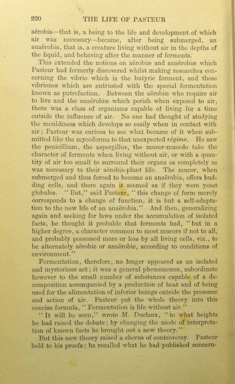 aerobia—that is, a being to the life and development of which air was necessary—became, after being submerged, an anaerobia, that is, a creature living without air in the depths of the hquid, and behaving after the manner of ferments. This extended the notions on aerobise and anaerobise which Pasteur had formerly discovered whilst making researches con- cerning the vibrio which is the butyric ferment, and those vibriones which are entrusted with the special fermentation known as putrefaction. Between the aerobise who require air to live and the anaerobiae which perish when exposed to air, there was a class of organisms capable of living for a time outside the influence of air. No one had thought of studying the mouldiness which develops so easily when in contact with air; Pasteur was curious to see what became of it when sub- mitted like the mycoderma to that unexpected rdgime. He saw the penicillium, the aspergillus, the mucor-mucedo take the character of ferments when living without air, or with a quan- tity of air too small to surround their organs as completely as was necessary to their aerobia-plant life. The mucor, when submerged and thus forced to become an anaerobia, offers bud- ding cells, and there again it seemed as if they were yeast globules. But, said Pasteur, this change of form merely corresponds to a change of function, it is but a self-adapta- tion to the new life of an anaerobia. And then, generalizing again and seeking for laws under the accumulation of isolated facts, he thought it probable that ferments had, but in a higher degree, a character common to most mucors if not to all, and probably possessed more or less by all living cells, viz., to be alternately aerobic or anaerobic, according to conditions of environment. Fermentation, therefore, no longer appeared as an isolated and mysterious act; it was a general phenomenon, subordinate however to the small number of substances capable of a de- composition accompanied by a production of heat and of being used for the alimentation of inferior beings outside the presence and action of air. Pasteur put the whole theory into this concise formula,  Fermentation is life without air. It will be seen, wrote M. Duclaux, to what heights he had raised the debate; by changing the mode of interpreta- tion of known facts he brought out a new theory. But this new theory raised a chorus of controversy. Pasteur held to his proofs; he recalled what he had published concern-