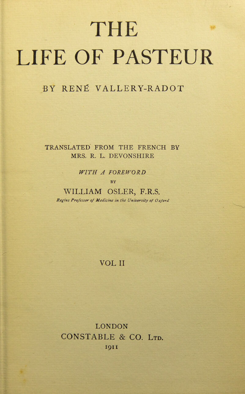 THE LIFE OF PASTEUR BY RENJ^ VALLERY-RADOT TRANSLATED FROM THE FRENCH BY MRS. R. L. DEVONSHIRE WITH A FOREWORD BY WILLIAM OSLER, F.R.S. Renins Professor 0/ Medicine in the University of Oxford VOL II LONDON CONSTABLE & CO. Ltd. 1911