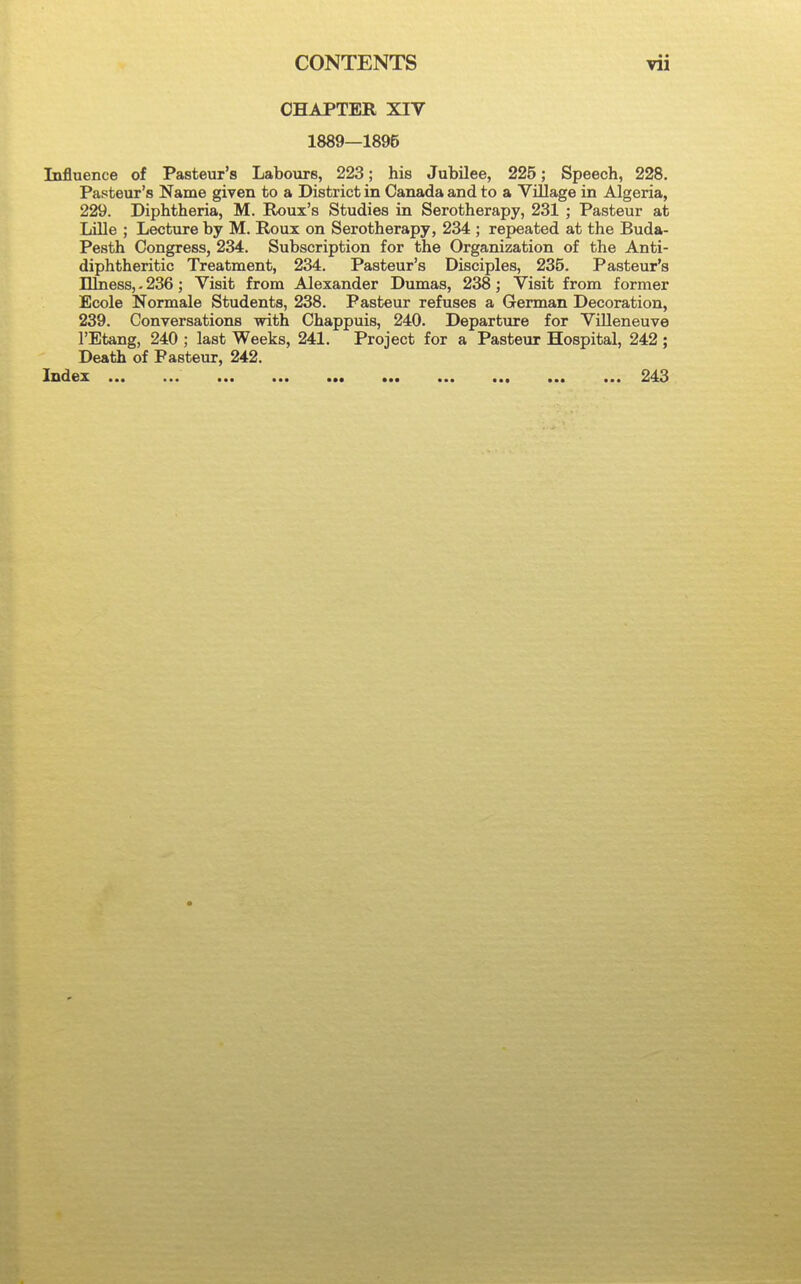 CHAPTER XIV 1889—1895 Influence of Pasteur's Labours, 223; his Jubilee, 225; Speech, 228. Pasteur's Name given to a District in Canada and to a Village in Algeria, 229. Diphtheria, M. Roux's Studies in Serotherapy, 231 ; Pasteur at Lille ; Lecture by M. Roux on Serotherapy, 234 ; repeated at the Buda- Pesth Congress, 234. Subscription for the Organization of the Anti- diphtheritic Treatment, 234. Pasteur's Disciples, 235. Pasteur's Ilkiess,. 236; Visit from Alexander Dumas, 238; Visit from former Ecole Normale Students, 238. Pasteur refuses a German Decoration, 239. Conversations with Chappuis, 240. Departure for Villeneuve I'Etang, 240 ; last Weeks, 241. Project for a Pasteur Hospital, 242 ; Death of Pasteur, 242. IzxcLgz ••• ••• a»« 243