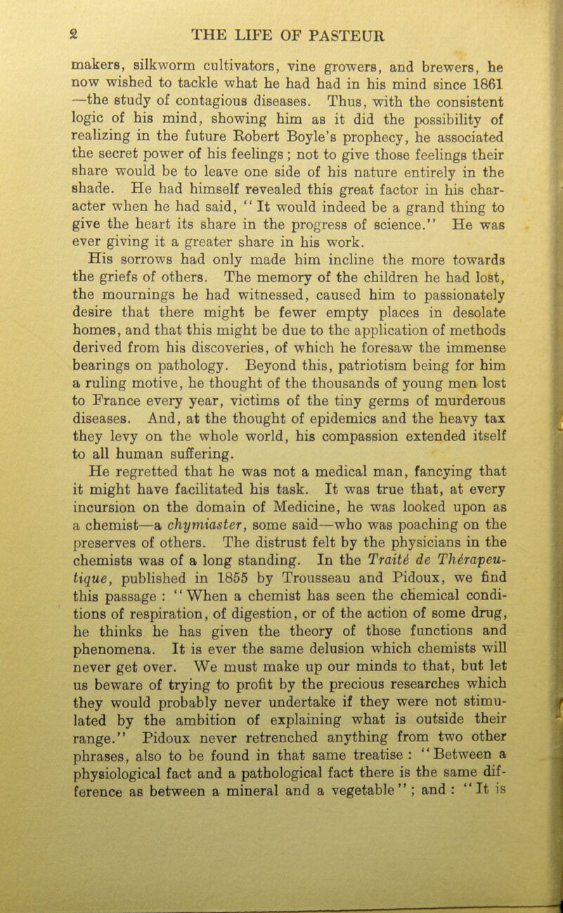 makers, silkworm cultivators, vine growers, and brewers, he now wished to tackle what he had had in his mind since 1861 —the study of contagious diseases. Thus, with the consistent logic of his mind, showing him as it did the possibility of reahzing in the future Kobert Boyle's prophecy, he associated the secret power of his feelings; not to give those feelings their share would be to leave one side of his nature entirely in the shade. He had himself revealed this great factor in his char- acter when he had said,  It would indeed be a grand thing to give the heart its share in the progress of science. He was ever giving it a greater share in his work. His sorrows had only made him incline the more towards the griefs of others. The memory of the children he had lost, the mournings he had witnessed, caused him to passionately desire that there might be fewer empty places in desolate homes, and that this might be due to the application of methods derived from his discoveries, of which he foresaw the immense bearings on pathology. Beyond this, patriotism being for him a ruling motive, he thought of the thousands of young men lost to France every year, victims of the tiny germs of murderous diseases. And, at the thought of epidemics and the heavy tax they levy on the whole world, his compassion extended itself to all human suffering. He regretted that he was not a medical man, fancying that it might have facilitated his task. It was true that, at every incursion on the domain of Medicine, he was looked upon as a chemist—a chymiaster, some said—who was poaching on the preserves of others. The distrust felt by the physicians in the chemists was of a long standing. In the TraiU de Thirapeu- tique, published in 1855 by Trousseau and Pidoux, we find this passage : ' * When a chemist has seen the chemical condi- tions of respiration, of digestion, or of the action of some drug, he thinks he has given the theory of those functions and phenomena. It is ever the same delusion which chemists will never get over. We must make up our minds to that, but let us beware of trying to profit by the precious researches which they would probably never undertake if they were not stimu- lated by the ambition of explaining what is outside their range. Pidoux never retrenched anything from two other phrases, also to be found in that same treatise : Between a physiological fact and a pathological fact there is the same dif- ference as between a mineral and a vegetable  ; and :  It is