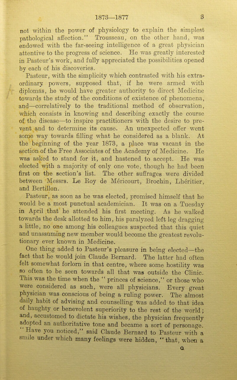 not within the power of physiology to explain the simplest pathological affection. Trousseau, on the other hand, was endowed with the far-seeing intelligence of a great physician attentive to the progress of science. He was greatly interested' in Pasteur's work, and fully appreciated the possibilities opened by each of his discoveries. Pasteur, with the simplicity which contrasted with his extra- ordinary powers, supposed that, if he were armed with diplomas, he would have greater authority to direct Medicine towards the study of the conditions of existence of phenomena, and—correlatively to the traditional method of observation, which consists in knowing and describing exactly the course of the disease—to inspire practitioners with the desire to pre- vent and to determine its cause. An unexpected offer went some way towards filling what he considered as a blank. At the beginning of the year 1873, a place was vacant in the section of the Free Associates of the Academy of Medicine. He was asked to stand for it, and hastened to accept. He was elected with a majority of only one vote, though he had been first on the section's list. The other suffrages were divided between Messrs. Le Koy de Mericourt, Brochin, Lh^ritier, and Bertillon. Pasteur, as soon as he was elected, promised himself that he would be a most punctual academician. It was on a Tuesday in April that he attended his first meeting. As he walked towards the desk allotted to him, his paralyzed left leg dragging a little, no one among his colleagues suspected that this quiet and unassuming new member would become the greatest revolu- tionary ever known in Medicine. One thing added to Pasteur's pleasure in being elected—the fact that he would join Claude Bernard. The latter had often felt somewhat forlorn in that centre, where some hostility was so often to be seen towards all that was outside the Clinic. This was the time when the  princes of science, or those who were considered as such, were all physicians. Every great physician was conscious of being a ruling power. The almost daily habit of advising and counselling Was added to that idea of haughty or benevolent superiority to the rest of the world; and, accustomed to dictate his wishes, the physician frequently adopted an authoritative tone and became a sort of personage. Have you noticed, said Claude Bernard to Pasteur with a smile under which many feelings were hidden,  that, when a a