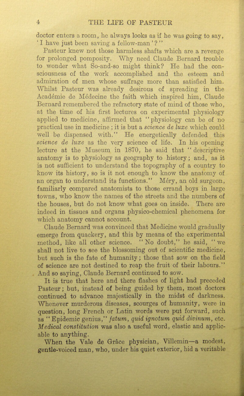 doctor enters a room, he always looks as if he was going to say, ' I have just been saving a fellow-man ' ?  Pasteur knew not those harmless shafts which are a revenge for prolonged pomposity. Why need Claude Bernard trouble to wonder what So-and-so might think? He had the con- sciousness of the work accomplished and the esteem and admiration of men whose suffrage more than satisfied him. Whilst Pasteur was already desirous of spreading in the Academie de Medecine the faith which inspired him, Claude Bernard remembered the refractory state of mind of those who, at the time of his first lectures on experimental physiology applied to medicine, affirmed that physiology can be of no practical use in medicine ; it is but a science de luxe which could well be dispensed with. He energetically defended this science de luxe as the very science of life. In his opening lecture at the Museum in 1870, he said that  descriptive anatomy is to physiology as geography to history; and, as it is not sufficient to understand the topography of a country to know its history, so is it not enough to know the anatomy of jin organ to understand its functions. M^ry, an old surgeon, familiarly compared anatomists to those errand boys in large towns, who know the names of the streets and the numbers of the houses, but do not know what goes on inside. There are indeed in tissues and organs physico-chemical phenomena for which anatomy cannot account. Claude Bernard was convinced that Medicine would gradually emerge from quackery, and this by means of the experimental method, like all other science. No doubt, he said, we shall not live to see the blossoming out of scientific medicine, but such is the fate of humanity; those that sow on the field of science are not destined to reap the fruit of their labours. And so saying, Claude Bernard continued to sow. It is true that here and there flashes of light had preceded Pasteur; but, instead of being guided by them, most doctors continued to advance majestically in the midst of darkness. Whenever murderous diseases, scourges of humanity, were in question, long French or Latin words were put forward, such as  Epidemic genius, fatum, quid ignotum quid divinum, etc. Medical constitution was also a useful word, elastic and applic- able to anything. When the Vale de Grace physician, Villemin—a modest, gentle-voiced man, who, under his quiet exterior, hid a veritable