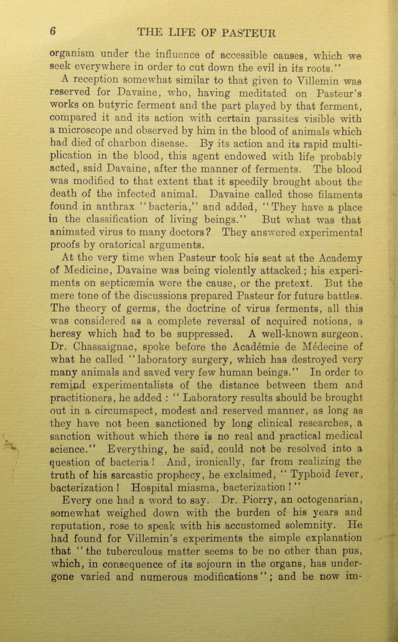 organism under the influence of accessible causes, which we seek everywhere in order to cut down the evil in its roots. A reception somewhat similar to that given to Villemin was reserved for Davaine, who, having meditated on Pasteur's works on butyric ferment and the part played by that ferment, compared it and its action with certain parasites visible with a microscope and observed by him in the blood of animals which had died of charbon disease. By its action and its rapid multi- plication in the blood, this agent endowed with life probably acted, said Davaine, after the manner of ferments. The blood was modified to that extent that it speedily brought about the death of the infected animal. Davaine called those filaments found in anthrax bacteria, and added, They have a place in the classification of living beings. But what was that animated virus to many doctors? They answered experimental proofs by oratorical arguments. At the very time when Pasteur took his seat at the Academy of Medicine, Davaine was being violently attacked; his experi- ments on septicemia were the cause, or the pretext. But the mere tone of the discussions prepared Pasteur for future battles. The theory of germs, the doctrine of virus ferments, all this was considered as a complete reversal of acquired notions, a heresy which had to be suppressed. A well-known surgeon. Dr. Chassaignac, spoke before the Acad^mie de M^decine of what he called laboratory surgery, which has destroyed very many animals and saved very few human beings. In order to remifid experimentalists of the distance between them and practitioners, he added :  Laboratory results should be brought out in a circumspect, modest and reserved manner, as long as they have not been sanctioned by long clinical researches, a sanction without which there is no real and practical medical science. Everything, he said, could not be resolved into a question of bacterial And, ironically, far from realizing the truth of his sarcastic prophecy, he exclaimed,  Typhoid fever, bacterization ! Hospital miasma, bacterization !  Every one had a word to say. Dr. Piorry, an octogenarian, somewhat weighed down with the burden of his years and reputation, rose to speak with his accustomed solemnity. He had found for Villemin's experiments the simple explanation that the tuberculous matter seems to be no other than pus, which, in consequence of its sojourn in the organs, has under- gone varied and numerous modifications; and he now im-