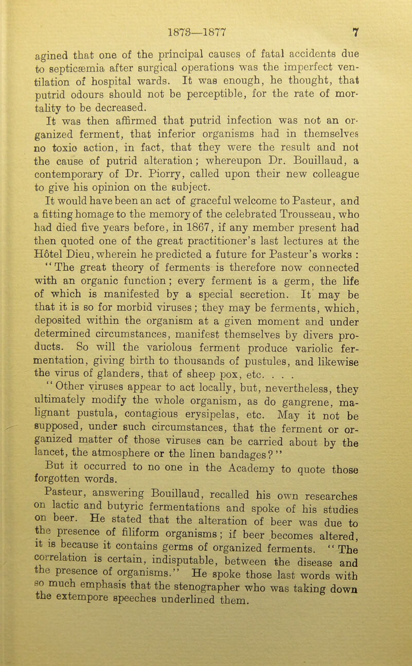 agined that one of the principal causes of fatal accidents due to septicaemia after surgical operations was the imperfect ven- tilation of hospital wards. It was enough, he thought, that putrid odours should not be perceptible, for the rate of mor- tahty to be decreased. It was then affirmed that putrid infection was not an or- ganized ferment, that inferior organisms had in themselves no toxio action, in fact, that they were the result and not the cause of putrid alteration; whereupon Dr. Bouillaud, a contemporary of Dr. Piorry, called upon their new colleague to give his opinion on the subject. It would have been an act of graceful welcome to Pasteur, and a fitting homage to the memory of the celebrated Trousseau, who had died five years before, in 1867, if any member present had then quoted one of the great practitioner's last lectures at the Hotel Dieu, wherein he predicted a future for Pasteur's works : *' The great theory of ferments is therefore now connected with an organic function; every ferment is a germ, the life of which is manifested by a special secretion. It may be that it is so for morbid viruses; they may be ferments, which, deposited within the organism at a given moment and under determined circumstances, manifest themselves by divers pro- ducts. So will the variolous ferment produce variolic fer- mentation, giving birth to thousands of pustules, and likewise the virus of glanders, that of sheep pox, etc. . . , Other viruses appear to act locally, but, nevertheless, they ultimately modify the whole organism, as do gangrene, ma- Hgnant pustula, contagious erysipelas, etc. May it not be supposed, under such circumstances, that the ferment or or- ganized matter of those viruses can be carried about by the lancet, the atmosphere or the linen bandages? But it occurred to no one in the Academy to quote those forgotten words. Pasteur, answering Bouillaud, recalled his own researches on lactic and butyric fermentations and spoke of his studies on beer. He stated that the alteration of beer was due to the presence of filiform organisms; if beer becomes altered, It IS because it contains germs of organized ferments.  The correlation is certain, indisputable, between the disease and the presence of organisms. He spoke those last words with so much emphasis that the stenographer who was taking down the extempore speeches underlined them.