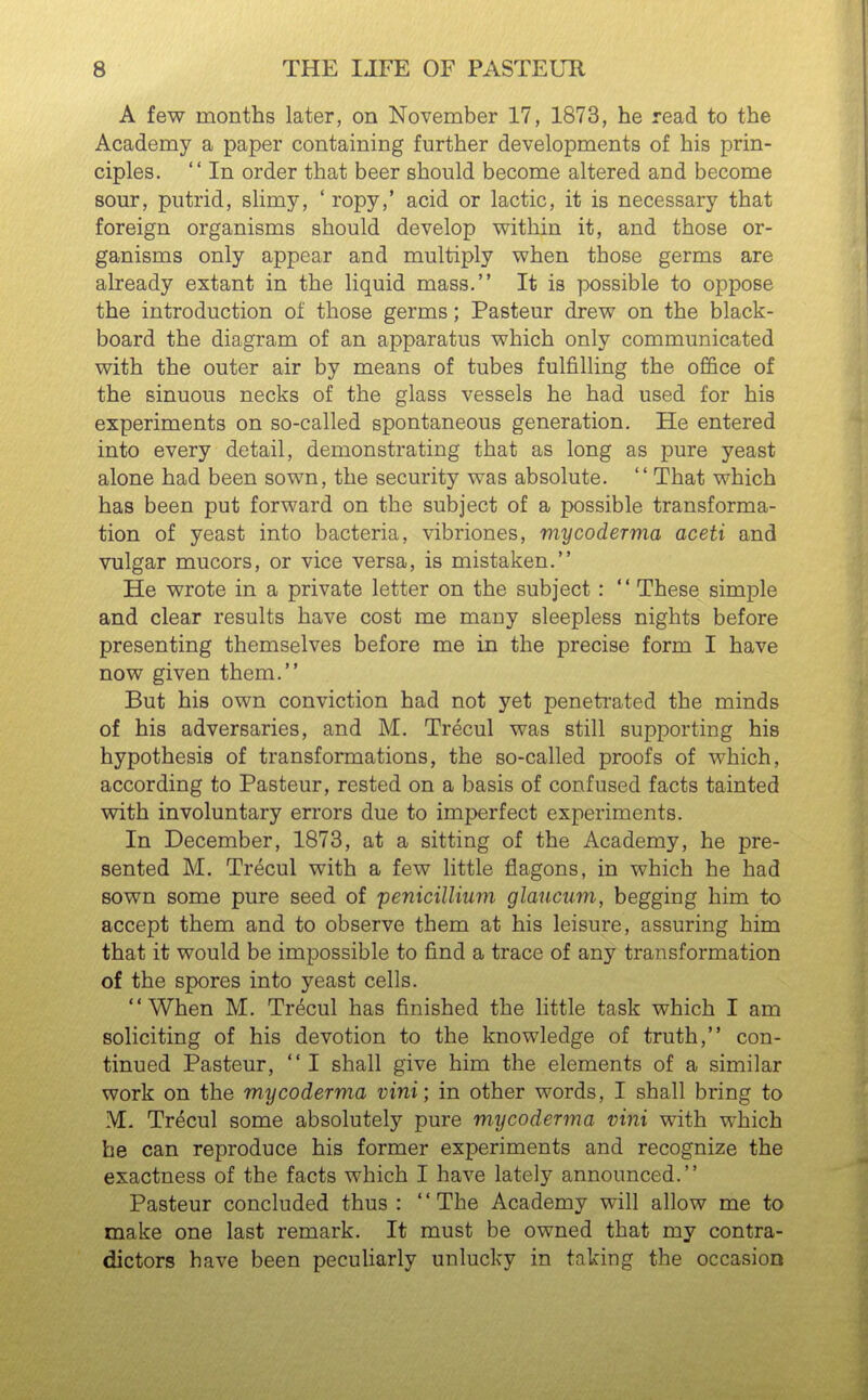 A few months later, on November 17, 1873, he read to the Academy a paper containing further developments of his prin- ciples.  In order that beer should become altered and become sour, putrid, slimy, ' ropy,' acid or lactic, it is necessary that foreign organisms should develop within it, and those or- ganisms only appear and multiply when those germs are already extant in the liquid mass. It is possible to oppose the introduction of those germs; Pasteur drew on the black- board the diagram of an apparatus which only communicated with the outer air by means of tubes fulfilling the office of the sinuous necks of the glass vessels he had used for his experiments on so-called spontaneous generation. He entered into every detail, demonstrating that as long as pure yeast alone had been sown, the security was absolute. That which has been put forward on the subject of a possible transforma- tion of yeast into bacteria, vibriones, mycoderma aceti and vulgar mucors, or vice versa, is mistaken. He wrote in a private letter on the subject:  These simple and clear results have cost me many sleepless nights before presenting themselves before me in the precise form I have now given them. But his own conviction had not yet penetrated the minds of his adversaries, and M. Trecul was still supporting his hypothesis of transformations, the so-called proofs of which, according to Pasteur, rested on a basis of confused facts tainted with involuntary errors due to imperfect experiments. In December, 1873, at a sitting of the Academy, he pre- sented M. Trecul with a few little flagons, in which he had sown some pure seed of penicilUuni glaucum, begging him to accept them and to observe them at his leisure, assuring him that it would be impossible to find a trace of any transformation of the spores into yeast cells. When M. Trecul has finished the little task which I am soliciting of his devotion to the knowledge of truth, con- tinued Pasteur, I shall give him the elements of a similar work on the mycoderma vini; in other words, I shall bring to M. Trecul some absolutely pure mycoderma vini with which he can reproduce his former experiments and recognize the exactness of the facts which I have lately announced. Pasteur concluded thus : The Academy will allow me to make one last remark. It must be owned that my contra- dictors have been peculiarly unlucky in taking the occasion