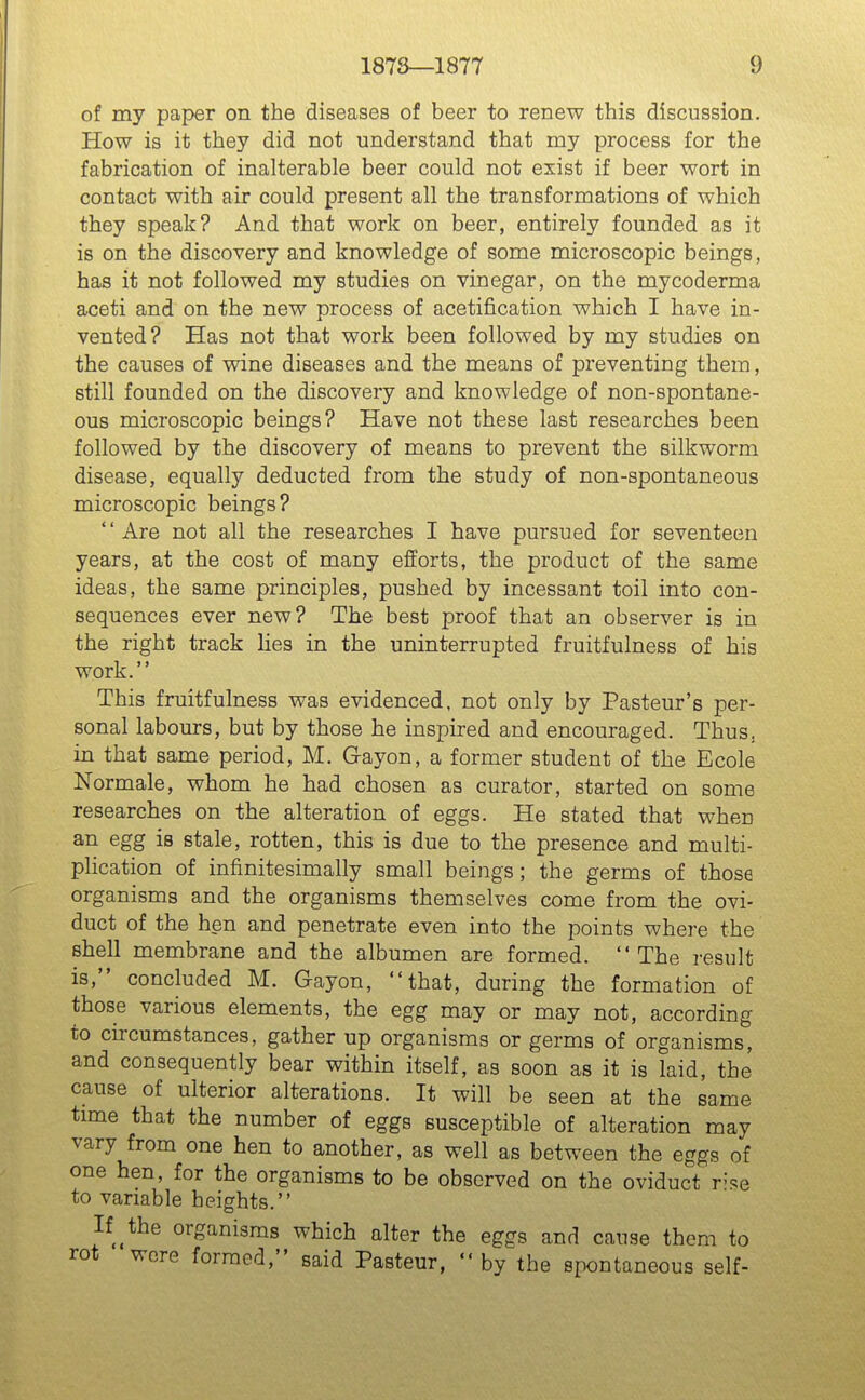 of my paper on the diseases of beer to renew this discussion. How is it they did not understand that my process for the fabrication of inalterable beer could not exist if beer wort in contact with air could present all the transformations of which they speak? And that work on beer, entirely founded as it is on the discovery and knowledge of some microscopic beings, has it not followed my studies on vinegar, on the mycoderma aceti and on the new process of acetification which I have in- vented? Has not that work been followed by my studies on the causes of wine diseases and the means of preventing them, still founded on the discovery and knowledge of non-spontane- ous microscopic beings? Have not these last researches been followed by the discovery of means to prevent the silkworm disease, equally deducted from the study of non-spontaneous microscopic beings? *' Are not all the researches I have pursued for seventeen years, at the cost of many efforts, the product of the same ideas, the same principles, pushed by incessant toil into con- sequences ever new? The best proof that an observer is in the right track lies in the uninterrupted fruitfulness of his work. This fruitfulness was evidenced, not only by Pasteur's per- sonal labours, but by those he inspired and encouraged. Thus, in that same period, M. Gayon, a former student of the Ecole Normale, whom he had chosen as curator, started on some researches on the alteration of eggs. He stated that when an egg is stale, rotten, this is due to the presence and multi- plication of infinitesimally small beings; the germs of those organisms and the organisms themselves come from the ovi- duct of the hen and penetrate even into the points where the shell membrane and the albumen are formed. The result is, concluded M. Gayon, that, during the formation of those various elements, the egg may or may not, according to circumstances, gather up organisms or germs of organisms, and consequently bear within itself, as soon as it is laid, the cause of ulterior alterations. It will be seen at the same time that the number of eggs susceptible of alteration may vary from one hen to another, as well as between the eggs of one hen, for the organisms to be observed on the oviduct r'>e to variable heights. If ^ the organisms which alter the eggs and cause them to rot wore formed, said Pasteur,  by the spontaneous self-