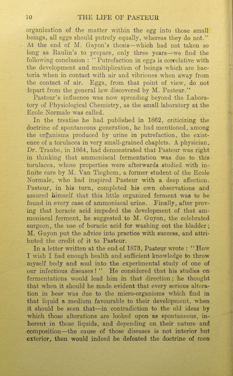 organization of the matter within the egg into those small beings, all eggs should putrefy equally, whereas they do not. At the end of M. Gayon's thesis—which had not taken so long as Baulin's to prepare, only three years—we find the following conclusion : '' Putrefaction in eggs is correlative with the development and multiplication of beings which are bac- teria when in contact with air and vibriones when away from the contact of air. Eggs, from that point of view, do not depart from the general law discovered by M. Pasteur. Pasteur's influence was now spreading beyond the Labora- tory of Physiological Chemistry, as the small laboratory at the Ecole Normale was called. In the treatise he had published in 1862, criticizing the doctrine of spontaneous generation, he had mentioned, among the organisms produced by urine in putrefaction, the exist- ence of a torulacea in very small-grained chaplets. A physician, Dr. Traube, in 1864, had demonstrated that Pasteur was right in thinking that ammoniacal fermentation was due to this torulacea, whose properties were afterwards studied with in- finite care by M. Van Tieghem, a former student of the Ecole Normale, who had inspired Pasteur with a deep affection. Pasteur, in his turn, completed his own observations and assured himself that this little organized ferment was to be found in every case of ammoniacal urine. Finally, after prov- ing that boracic acid impeded the development of that am- moniacal ferment, he suggested to M. Guyon, the celebrated surgeon, the use of boracic acid for washing out the bladder; M. Guyon put the advice into practice with success, and attri- buted the credit of it to Pasteur. In a letter written at the end of 1873, Pasteur wrote : How I wish I had enough health and sufficient knowledge to throw myself body and soul into the experimental study of one of our infectious diseases !  He considered that his studies on fermentations would lead him in that direction; he thought that when it should be made evident that every serious altera- tion in beer was due to the micro-organisms which find in that liquid a medium favourable to their development, when it should be seen that—in contradiction to the old ideas by which tliose alterations are looked upon as spontaneous, in- herent in those liquids, and depending on their nature and composition—the cause of those diseases is not interioif but exterior, then would indeed be defeated the doctrine ol men