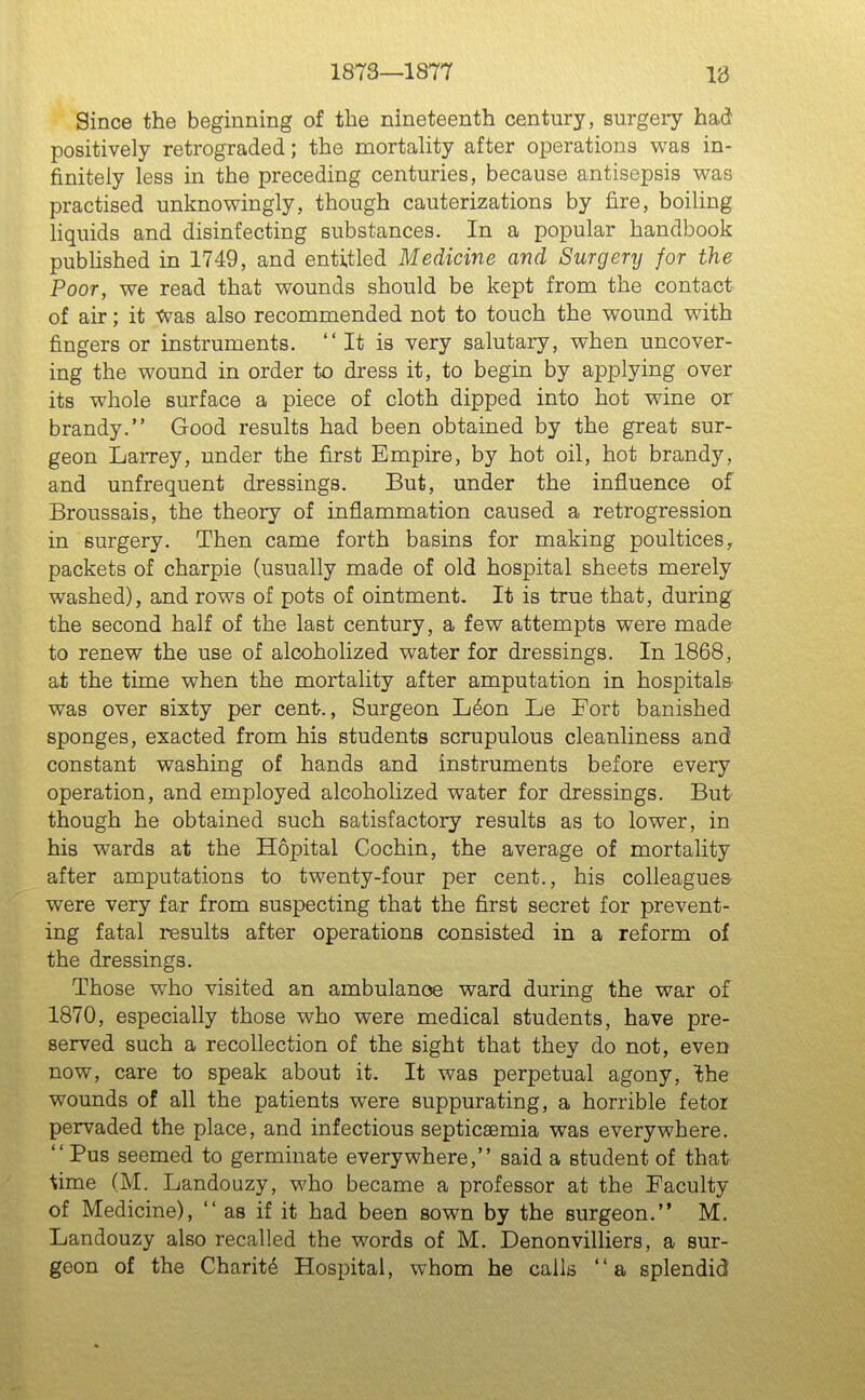 1873—1877 18 Since the beginning of the nineteenth century, surgeiy had positively retrograded; the mortality after operations was in- finitely less in the preceding centuries, because antisepsis was practised unknowingly, though cauterizations by fire, boiling liquids and disinfecting substances. In a popular handbook pubhshed in 1749, and entitled Medicine and Surgery for the Poor, we read that wounds should be kept from the contact of air; it Was also recommended not to touch the wound with fingers or instruments. It is very salutary, when uncover- ing the wound in order to dress it, to begin by applying over its whole surface a piece of cloth dipped into hot wine or brandy. Good results had been obtained by the great sur- geon Larrey, under the first Empire, by hot oil, hot brandy, and unfrequent dressings. But, under the influence of Broussais, the theory of inflammation caused a retrogression in surgery. Then came forth basins for making poultices, packets of charpie (usually made of old hospital sheets merely washed), and rows of pots of ointment. It is true that, during the second half of the last century, a few attempts were made to renew the use of alcoholized water for dressings. In 1868, at the time when the mortality after amputation in hospitals- was over sixty per cent., Surgeon L6on Le Fort banished sponges, exacted from his students scrupulous cleanliness and constant washing of hands and instruments before every operation, and employed alcoholized water for dressings. But though he obtained such satisfactory results as to lower, in his wards at the Hopital Cochin, the average of mortality after amputations to twenty-four per cent., his colleagues were very far from suspecting that the first secret for prevent- ing fatal results after operations consisted in a reform of the dressings. Those who visited an ambulance ward during the war of 1870, especially those who were medical students, have pre- served such a recollection of the sight that they do not, even now, care to speak about it. It was perpetual agony, ^he wounds of all the patients were suppurating, a horrible fetor pervaded the place, and infectious septicaemia was everywhere.  Pus seemed to germinate everywhere, said a student of that ^ime (M. Landouzy, who became a professor at the Faculty of Medicine), as if it had been sown by the surgeon. M. Landouzy also recalled the words of M. Denonvilliers, a sur- geon of the Charity Hospital, whom he calls a splendid