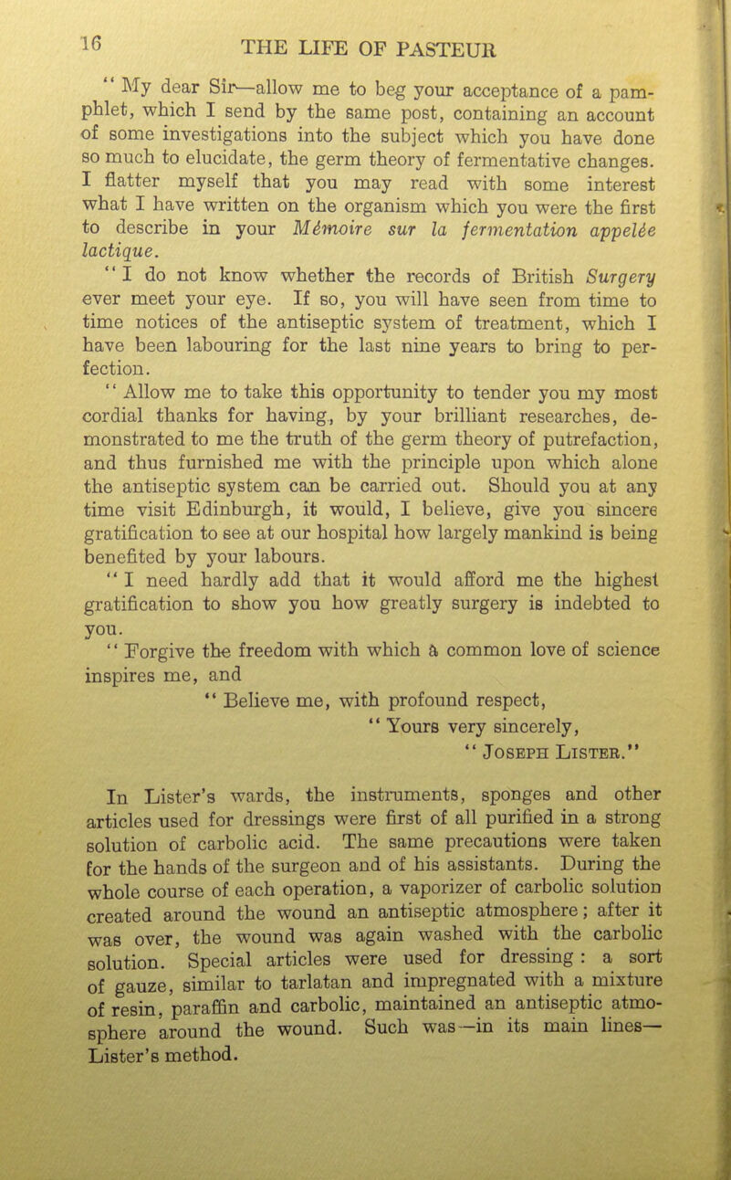  My dear Sir^allow me to beg your acceptance of a pam- phlet, which I send by the same post, containing an account of some investigations into the subject which you have done 80 much to elucidate, the germ theory of fermentative changes. I flatter myself that you may read with some interest what I have written on the organism which you were the first to describe in your Mdmoire sur la fermentation appeUe lactique. I do not know whether the records of British Surgery ever meet your eye. If so, you will have seen from time to time notices of the antiseptic system of treatment, which I have been labouring for the last nine years to bring to per- fection. '' Allow me to take this opportunity to tender you my most cordial thanks for having, by your brilliant researches, de- monstrated to me the truth of the germ theory of putrefaction, and thus furnished me with the principle upon which alone the antiseptic system caji be carried out. Should you at any time visit Edinburgh, it would, I believe, give you sincere gratification to see at our hospital how largely mankind is being benefited by your labours.  I need hardly add that it would afford me the highest gratification to show you how greatly surgery is indebted to you. '' Forgive the freedom with which a common love of science inspires me, and  Believe me, with profound respect,  Yours very sincerely,  Joseph Lister. In Lister's wards, the instruments, sponges and other articles used for dressings were first of all purified in a strong solution of carbolic acid. The same precautions were taken for the hands of the surgeon and of his assistants. During the whole course of each operation, a vaporizer of carbolic solution created around the wound an antiseptic atmosphere; after it was over, the wound was again washed with the carbolic solution. Special articles were used for dressing: a sort of gauze, similar to tarlatan and impregnated with a mixture of resin, paraffin and carbolic, maintained an antiseptic atmo- sphere around the wound. Such was—in its main lines- Lister's method.