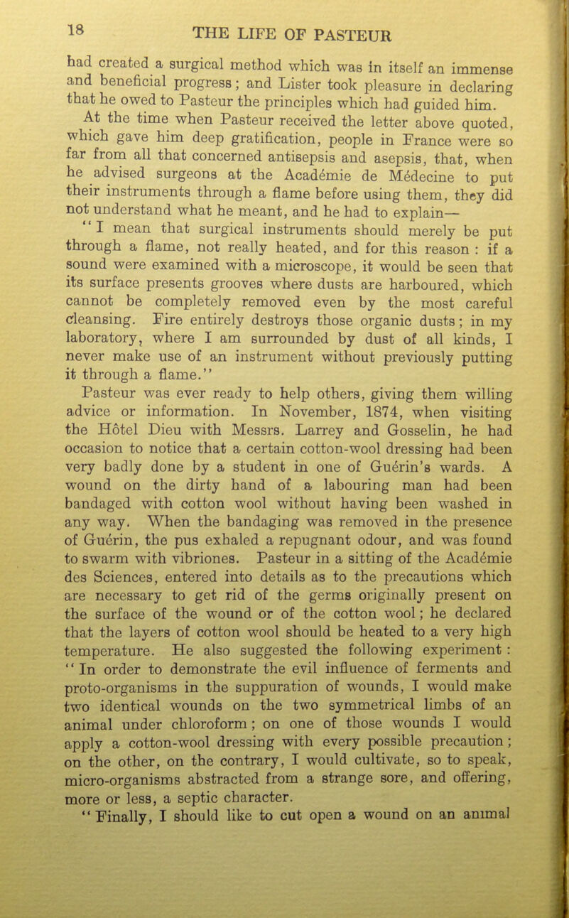 had created a surgical method which was in itself an immense and beneficial progress; and Lister took pleasure in declaring that he owed to Pasteur the principles which had guided him. At the time when Pasteur received the letter above quoted, which gave him deep gratification, people in France were so far from all that concerned antisepsis and asepsis, that, when he advised surgeons at the Academic de Medecine to put their instruments through a flame before using them, they did not understand what he meant, and he had to explain— I mean that surgical instruments should merely be put through a flame, not really heated, and for this reason : if a sound were examined with a microscope, it would be seen that its surface presents grooves where dusts are harboured, which cannot be completely removed even by the most careful cleansing. Fire entirely destroys those organic dusts; in my laboratory, where I am surrounded by dust of all kinds, I never make use of an instrument without previously putting it through a flame. Pasteur was ever ready to help others, giving them willing advice or information. In November, 1874, when visiting the Hotel Dieu with Messrs. Larrey and Gosselin, he had occasion to notice that a certain cotton-wool dressing had been very badly done by a student in one of Gu^rin's wards. A wound on the dirty hand of a labouring man had been bandaged with cotton wool without having been washed in any way. When the bandaging was removed in the presence of Guerin, the pus exhaled a repugnant odour, and was found to swarm with vibriones. Pasteur in a sitting of the Academie des Sciences, entered into details as to the precautions which are necessary to get rid of the germs originally present on the surface of the wound or of the cotton wool; he declared that the layers of cotton wool should be heated to a very high temperature. He also suggested the following experiment : '' In order to demonstrate the evil influence of ferments and proto-organisms in the suppuration of wounds, I would make two identical wounds on the two symmetrical limbs of an animal under chloroform ; on one of those wounds I would apply a cotton-wool dressing with every possible precaution; on the other, on the contrary, I would cultivate, so to speak, micro-organisms abstracted from a strange sore, and offering, more or less, a septic character.  Finally, I should like to cut open a wound on an animal