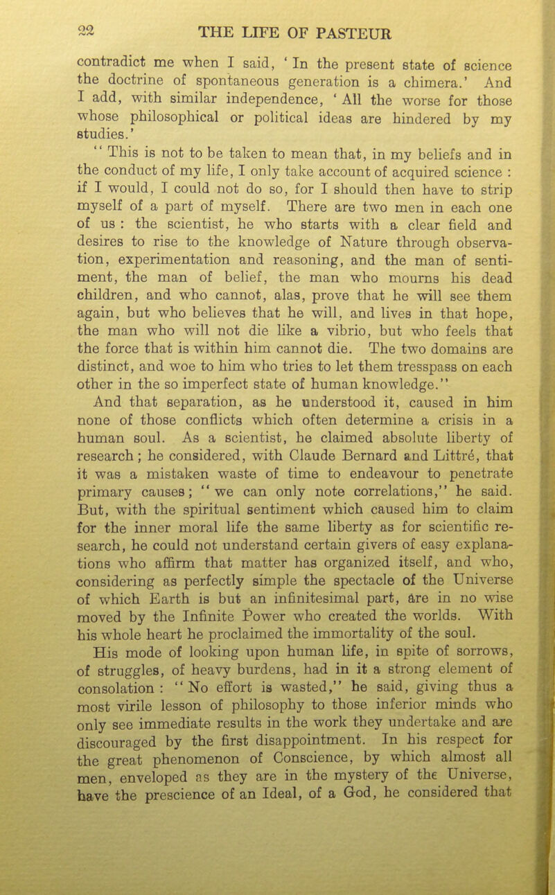 contradict me when I said, ' In the present state of science the doctrine of spontaneous generation is a chimera.' And I add, with similar independence, ' All the worse for those whose philosophical or political ideas are hindered by my studies.'  This is not to be taken to mean that, in my beliefs and in the conduct of my life, I only take account of acquired science : if I would, I could not do so, for I should then have to strip myself of a part of myself. There are two men in each one of us : the scientist, he who starts with a clear field and desires to rise to the knowledge of Nature through observa- tion, experimentation and reasoning, and the man of senti- ment, the man of belief, the man who mourns his dead children, and who cannot, alas, prove that he will see them again, but who believes that he will, and lives in that hope, the man who will not die like a vibrio, but who feels that the force that is within him cannot die. The two domains are distinct, and woe to him who tries to let them tresspass on each other in the so imperfect state of human knowledge. And that separation, as he understood it, caused in him none of those conflicts which often determine a crisis in a human soul. As a scientist, he claimed absolute liberty of research; he considered, with Claude Bernard and Littr^, that it was a mistaken waste of time to endeavour to penetrate primary causes; we can only note correlations, he said. But, with the spiritual sentiment which caused him to claim for the inner moral life the same liberty as for scientific re- search, he could not understand certain givers of easy explana- tions who affirm that matter has organized itself, and who, considering as perfectly simple the spectacle of the Universe of which Earth is but an infinitesimal part, 4re in no wise moved by the Infinite Power who created the worlds. With his whole heart he proclaimed the immortality of the soul. His mode of looking upon human hfe, in spite of sorrows, of struggles, of heavy burdens, had in it a strong element of consolation: No effort is wasted, he said, giving thus a most virile lesson of philosophy to those inferior minds who only see immediate results in the work they undertake and are discouraged by the first disappointment. In his respect for the great phenomenon of Conscience, by which almost all men, enveloped as they are in the mystery of the Universe, have the prescience of an Ideal, of a God, he considered that