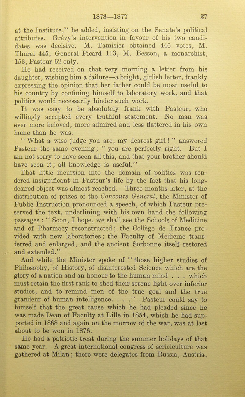 at the Institute, he added, insisting on the Senate's political attributes. Grevy's intervention in favour of his two candi- dates was decisive. M. Tamisier obtained 446 votes, M. Thurel 445, General Picard 113, M. Besson, a monarchist, 163, Pasteur 62 only. He had received on that very morning a letter from his daughter, wishing him a failure—a bright, girlish letter, frankly expressing, the opinion that her father could be most useful to his country by confining himself to laboratory work, and that pohtics would necessarily hinder such work. It was easy to be absolutely frank with Pasteur, who willingly accepted every truthful statement. No man was ever more beloved, more admired and less flattered in his own home than he was.  What a wise judge you are, my dearest girl!  answered Pasteur the same evening; you are perfectly right. But I am not sorry to have seen all this, and that your brother should have seen it; all knowledge is useful. That little incursion into the domain of politics was ren- dered insignificant in Pasteur's life by the fact that his long- desired object was almost reached. Three months later, at the distribution of prizes of the Concours General, the Minister of Public Instruction pronounced a speech, of which Pasteur pre- served the text, underlining with his own hand the following passages :  Soon, I hope, we shall see the Schools of Medicine and of Pharmacy reconstructed; the College de France pro- vided with new laboratories; the Faculty of Medicine trans- ferred and enlarged, and the ancient Sorbonne itself restored and extended. And while the Minister spoke of  those higher studies of Philosophy, of History, of disinterested Science which are the glory of a nation and an honour to the human mind . . . which must retain the first rank to shed their serene light over inferior studies, and to remind men of the true goal and the true grandeur of human intelligence. ... Pasteur could say to himself that the great cause which he had pleaded since he was made Dean of Faculty at Lille in 1854, which he had sup- ported in 1868 and again on the morrow of the war, was at last about to be won in 1876. He had a patriotic treat during the summer holidays of that same year. A great international congress of sericiculture was gathered at Milan; there were delegates from Kussia, Austria,